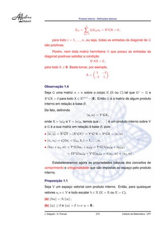 ¸˜    ´
                                 Produto Interno - Deﬁnicoes basicas


                                        n
                               Gii =           xj Gjk xk = X GX > 0 ,
                                       k,j=1

        para todo i = 1, . . . , n, ou seja, todas as entradas da diagonal de G
 ˜
sao positivas.
         ´
     Porem, nem toda matriz hermitiana A que possui as entradas da
                                   ¸˜
diagonal positivas satisfaz a condicao
                                X AX > 0 ,
para todo X = 0. Basta tomar, por exemplo,
                                                  1 −1
                                        A=             .
                                                  −1 1

       ¸˜
Observacao 1.4
Seja G uma matriz n × n sobre o corpo K (R ou C) tal que G = G e
X GX > 0 para todo X ∈ Kn×1 − {0}. Entao G e a matriz de algum produto
                                      ˜    ´
interno em relacao a base B.
               ¸˜ `
De fato, deﬁnindo
                                            u, w = Y GX ,

onde X = [u]B e Y = [w]B , temos que · , · e um produto interno sobre V
                                           ´
e G e a sua matriz em relacao a base B, pois:
    ´                     ¸˜ `

• w, u = X GY = (X GY) = Y G X = Y GX = u, w .

• vj , vk = ek Gej = Gkj , k, j = 1, . . . , n.

• λu1 + u2 , w = Y G[λu1 + u2 ]B = Y G(λ[u1 ]B + [u2 ]B )

                          = λY G[u1 ]B + Y G[u2 ]B = λ u1 , w + u2 , w .

                                               ´
        Estabeleceremos agora as propriedades basicas dos conceitos de
                                  ˜
comprimento e ortogonalidade que sao impostas ao espaco pelo produto
                                                     ¸
interno.

       ¸˜
Proposicao 1.1
                                                  ˜
Seja V um espaco vetorial com produto interno. Entao, para quaisquer
              ¸
vetores u, v ∈ V e todo escalar λ ∈ K (K = R ou K = C),
(a) λu = |λ| u ;

(b) u ≥ 0 e u = 0 ⇐⇒ u = 0 ;

J. Delgado - K. Frensel                            274                                    ´
                                                                        Instituto de Matematica - UFF
 