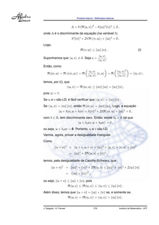 ¸˜    ´
                                       Produto Interno - Deﬁnicoes basicas



                                   ∆ = 4(        u, v )2 − 4 u           2
                                                                              v      2
                                                                                         ≤ 0,
       ´                        ¸˜          ´
onde ∆ e o discriminante da equacao (na variavel λ)
                                   λ2 v    2
                                               + 2λ      ( v, u ) + u                2
                                                                                         = 0.
Logo,
                                           |     v, u | ≤ u           v .                                                 (I)
                                                                   u, v
Suponhamos que u, v = 0. Seja z =                                         .
                                                                 | u, v |

   ˜
Entao, como
                                                        u, v                                  | u, v |2
        zv, u =               (z v, u ) =                      v, u              =                           = | u, v | ,
                                                      | u, v |                                 | u, v |

temos, por (I), que
                              | u, v | =        zv, u ≤ zv               u = u                  v ,
pois |z| = 1.

Se u e v sao LD, e facil veriﬁcar que | u, v | = u
          ˜      ´ ´                                                                         v .

Se | u, v | = u                       ˜
                               v , entao            zv, u = zv                               ¸˜
                                                                             u . Logo, a equacao
                                                           2                                           2
                 u + λzv, u + λzv = λ v                        + 2λ          zv, u + u                     = 0,
com λ ∈ R, tem discriminante zero. Entao, existe λ0 ∈ R tal que
                                      ˜
                                           u + λ0 zv, u + λ0 zv = 0 ,
                                         ˜
ou seja, u + λ0 zv = 0. Portanto, u e v sao LD.
Vamos, agora, provar a desigualdade triangular.
Como
                          2                                          2                                            2
             u+v               =       u + v, u + v = u                  + u, v + v, u + v
                                           2                             2
                               =       u       +2      u, v + v              ,

temos, pela desigualdade de Cauchy-Schwarz, que
                   2                   2         2                                       2         2
         u+v              =        u       + v        +2       u, v ≤ u                      + v       +2 u           v
                          = ( u + v )2 ,

ou seja, u + v ≤ u + v , pois
                                   u, v ≤ |         u, v | ≤ | u, v | ≤ u                      v .
  ´
Alem disso, temos que u + v = u + v se, e somente se,
                                   u, v = |         u, v | = | u, v | = u                      v .


J. Delgado - K. Frensel                                    276                                                    ´
                                                                                                Instituto de Matematica - UFF
 