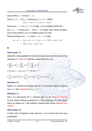 ¸˜    ´
                                           Produto Interno - Deﬁnicoes basicas



Logo, existe c ∈ C tal que u = cv.
Como | u, v | = |                 u, v |, temos que u, v ∈ R+ . Sendo,
                                  u, v = cv, v = c | u, v | = c v                       2
                                                                                             ,
                                         ´
temos que c > 0, se u, v = 0, ou seja, u e um multiplo positivo de v.
                                               ´
                                                              ´
Se u, v = 0, temos que u = 0 ou v = 0. Nesse caso, temos, tambem,
                          ´ ´
que um dos vetores u ou v e multiplo positivo do outro.
Reciprocamente, se u = cv, onde c ∈ R, c > 0, entao,
                                                 ˜

           u+v            =        cv + v = |c + 1| v = (c + 1) v = c v + v
                          =        cv + v = u + v ,



       ¸˜
Observacao 1.5
Aplicando a desigualdade de Cauchy-Schwarz aos produtos internos dos
exemplos 1.1, 1.2 e 1.4, obtemos, respectivamente, que
     n                        n                2       n               2

•         xk yk ≤                  |xk |   2
                                                           |yk |   2
                                                                           ;
    k=1                   k=1                      k=1


• |Tr (AB )| ≤ (Tr (AA ))1/2 (Tr (BB ))1/2 ;
     1                                 1                    2          1               1/2
•        f(x)g(x) dx ≤                     |f(x)| dx
                                                   2
                                                                           |g(x)| dx
                                                                                2
                                                                                             .
     0                                0                                0


     ¸˜
Deﬁnicao 1.3
Sejam u e v vetores num espaco vetorial V com produto interno. Dizemos
                            ¸
           ˜
que u e v sao ortogonais se u, v = 0.

     ¸˜
Deﬁnicao 1.4
                                          ´
seja S um subconjunto de V. Dizemos que S e um conjunto ortogonal
                                          ˜                    ´
se dois vetores distintos quaisquer em S sao ortogonais. Se, alem disso,
                       ˜      ´                    ´
todos os vetores em S sao unitarios, dizemos que S e um conjunto orto-
normal.

       ¸˜
Observacao 1.6
             ´                               ´
O vetor nulo e ortogonal a todo vetor em V e e o unico vetor com essa
                                                 ´
propriedade.

J. Delgado - K. Frensel                                         277                                            ´
                                                                                             Instituto de Matematica - UFF
 