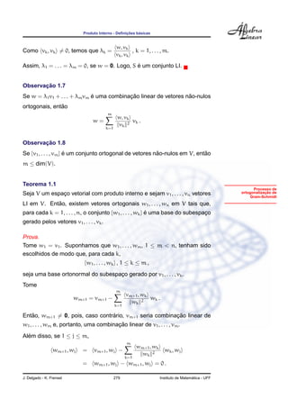 ¸˜    ´
                             Produto Interno - Deﬁnicoes basicas


                                                w, vk
Como vk , vk = 0, temos que λk =                        , k = 1, . . . , m.
                                                vk , vk

                                              ´
Assim, λ1 = . . . = λm = 0, se w = 0. Logo, S e um conjunto LI.


       ¸˜
Observacao 1.7
                             ´            ¸˜                     ˜
Se w = λ1 v1 + . . . + λm vm e uma combinacao linear de vetores nao-nulos
               ˜
ortogonais, entao
                                         m
                                                w, vk
                                  w=                  vk .
                                                 vk 2
                                         k=1


       ¸˜
Observacao 1.8
Se {v1 , . . . , vm } e um conjunto ortogonal de vetores nao-nulos em V, entao
                      ´                                   ˜                 ˜
m ≤ dim(V).


Teorema 1.1
                                                                                                             Processo de
Seja V um espaco vetorial com produto interno e sejam v1 , . . . , vn vetores
              ¸                                                                                                    ¸˜
                                                                                                       ortogonalizacao de
                                                                                                           Gram-Schmidt
            ˜
LI em V. Entao, existem vetores ortogonais w1 , . . . , wn em V tais que,
para cada k = 1, . . . , n, o conjunto {w1 , . . . , wk } e uma base do subespaco
                                                          ´                    ¸
gerado pelos vetores v1 , . . . , vk .

Prova.
Tome w1 = v1 . Suponhamos que w1 , . . . , wm , 1 ≤ m < n, tenham sido
escolhidos de modo que, para cada k,
                             {w1 , . . . , wk } , 1 ≤ k ≤ m ,
seja uma base ortonormal do subespaco gerado por v1 , . . . , vk .
                                   ¸
Tome
                                                m
                                                     vm+1 , wk
                          wm+1 = vm+1 −                        wk .
                                                       wk 2
                                               k=1

   ˜                             ´                       ¸˜
Entao, wm+1 = 0, pois, caso contrario, vm+1 seria combinacao linear de
                                        ¸˜
w1 , . . . , wm e, portanto, uma combinacao linear de v1 , . . . , vm .
Alem disso, se 1 ≤ j ≤ m,
  ´
                                                     m
                                                           wm+1 , wk
                 wm+1 , wj   =    vm+1 , wj −                            wk , w j
                                                             wk 2
                                                     k=1
                             =    wm+1 , wj − wm+1 , wj = 0 .

J. Delgado - K. Frensel                        279                                       ´
                                                                       Instituto de Matematica - UFF
 