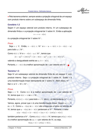 ¸˜    ´
                                   Produto Interno - Deﬁnicoes basicas



• Pelo teorema anterior, sempre existe a projecao ortogonal de um espaco
                                              ¸˜                      ¸
                                                ˜
com produto interno sobre um subespaco de dimensao ﬁnita.
                                    ¸

     ´
Corolario 1.2
Sejam V um espaco vetorial com produto interno, W um subespaco de
               ¸                                            ¸
      ˜                   ¸˜                             ˜          ¸˜
dimensao ﬁnita e π a projecao ortogonal de V sobre W. Entao a aplicacao
                                             v −→ v − π(v)

e a projecao ortogonal de V sobre W ⊥ .
´        ¸˜

Prova.
 Seja v ∈ V. Entao, v − π(v) ∈ W ⊥ e v − u = π(v) + (v − π(v) − u)
                ˜
para todo u ∈ W ⊥ .

Como π(v) ∈ W e v − π(v) − u ∈ W ⊥ , temos que
                          2            2                      2                        2
             v−u              = π(v)       + v − π(v) − u         ≥ v − (v − π(v))         ,
valendo a desigualdade estrita se u = v − π(v).

Portanto, v − π(v) e a melhor aproximacao de v por vetores em W ⊥ .
                   ´                  ¸˜


Teorema 1.3
                 ¸                    ˜
Seja W um subespaco vetorial de dimensao ﬁnita de um espaco V com
                                                         ¸
                               ¸˜                             ˜    ´
produto interno. Seja π a projecao ortogonal de V sobre W. Entao π e
uma transformacao linear idempotente de V sobre W. Alem disso, W ⊥ =
              ¸˜                                     ´
Ker(π) e V = W ⊕ W ⊥ .

Prova.
Seja v ∈ V. Como π(v) e a melhor aproximacao de v por vetores de
                      ´                  ¸˜
W, temos que π(v) = v se v ∈ W.

Portanto, π(π(v)) = π(v) para todo v ∈ V, isto e, π e idempotente (π2 = π).
                                               ´    ´

Vamos, agora, provar que π e uma transformacao linear. Sejam u, v ∈ V
                           ´               ¸˜
e c ∈ K. Como u − π(u) e v − π(v) sao ortogonais a todos os vetores de
                                   ˜
W, temos que u − π(u) e v − π(v) pertencem a W ⊥ . Portanto, o vetor
               c(u − π(u)) + (v − π(v)) = (cu + v) − (cπ(u) + π(v))

tambem pertence a W ⊥ . Como cπ(u) + π(v) ∈ W, temos que cπ(u) + π(v)
    ´
´                  ¸˜
e a melhor aproximacao de cu + v por vetores de W, ou seja,
                                   π(cu + v) = cπ(u) + π(v) .

J. Delgado - K. Frensel                           285                                      ´
                                                                         Instituto de Matematica - UFF
 