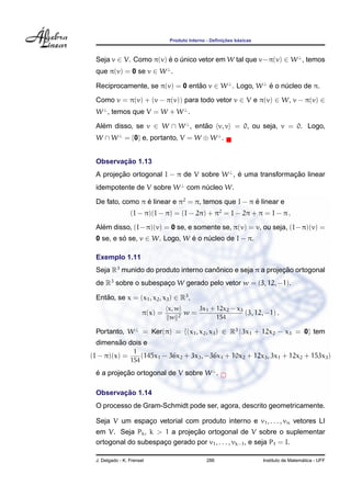 ¸˜    ´
                                Produto Interno - Deﬁnicoes basicas



 Seja v ∈ V. Como π(v) e o unico vetor em W tal que v−π(v) ∈ W ⊥ , temos
                       ´ ´
 que π(v) = 0 se v ∈ W ⊥ .

 Reciprocamente, se π(v) = 0 entao v ∈ W ⊥ . Logo, W ⊥ e o nucleo de π.
                                ˜                      ´    ´
 Como v = π(v) + (v − π(v)) para todo vetor v ∈ V e π(v) ∈ W, v − π(v) ∈
 W ⊥ , temos que V = W + W ⊥ .

 Alem disso, se v ∈ W ∩ W ⊥ , entao v, v = 0, ou seja, v = 0. Logo,
   ´                             ˜
 W ∩ W ⊥ = {0} e, portanto, V = W ⊕ W ⊥ .


        ¸˜
 Observacao 1.13
 A projecao ortogonal I − π de V sobre W ⊥ , e uma transformacao linear
        ¸˜                                   ´               ¸˜
 idempotente de V sobre W ⊥ com nucleo W.
                                 ´

 De fato, como π e linear e π2 = π, temos que I − π e linear e
                 ´                                  ´
                 (I − π)(I − π) = (I − 2π) + π2 = I − 2π + π = I − π .
   ´
 Alem disso, (I − π)(v) = 0 se, e somente se, π(v) = v, ou seja, (I − π)(v) =
 0 se, e so se, v ∈ W. Logo, W e o nucleo de I − π.
          ´                    ´    ´

 Exemplo 1.11
 Seja R3 munido do produto interno canonico e seja π a projecao ortogonal
                                      ˆ                     ¸˜
 de R3 sobre o subespaco W gerado pelo vetor w = (3, 12, −1).
                      ¸

 Entao, se x = (x1 , x2 , x3 ) ∈ R3 ,
    ˜
                                x, w    3x + 12x2 − x3
                       π(x) =       2
                                      w= 1             (3, 12, −1) .
                                 w           154

 Portanto, W ⊥ = Ker(π) = {(x1 , x2 , x3 ) ∈ R3 | 3x1 + 12x2 − x3 = 0} tem
       ˜
 dimensao dois e
                  1
(I − π)(x) =         (145x1 − 36x2 + 3x3 , −36x1 + 10x2 + 12x3 , 3x1 + 12x2 + 153x3 )
                 154

 e a projecao ortogonal de V sobre W ⊥ .
 ´        ¸˜

        ¸˜
 Observacao 1.14
 O processo de Gram-Schmidt pode ser, agora, descrito geometricamente.

 Seja V um espaco vetorial com produto interno e v1 , . . . , vn vetores LI
               ¸
                              ¸˜
 em V. Seja Pk , k > 1 a projecao ortogonal de V sobre o suplementar
 ortogonal do subespaco gerado por v1 , . . . , vk−1 , e seja P1 = I.
                     ¸

 J. Delgado - K. Frensel                       286                                      ´
                                                                      Instituto de Matematica - UFF
 