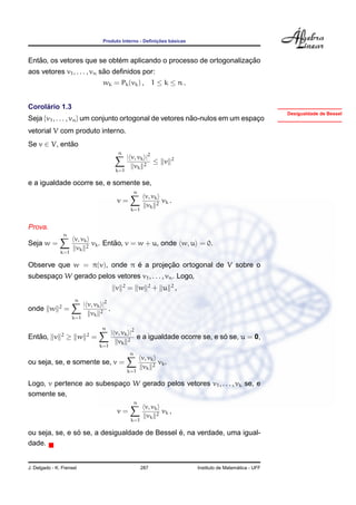 ¸˜    ´
                                       Produto Interno - Deﬁnicoes basicas



   ˜                        ´                                      ¸˜
Entao, os vetores que se obtem aplicando o processo de ortogonalizacao
                             ˜
aos vetores v1 , . . . , vn sao deﬁnidos por:
                                       wk = Pk (vk ) ,              1 ≤ k ≤ n.


     ´
Corolario 1.3
                                                                                                                   Desigualdade de Bessel
Seja {v1 , . . . , vn } um conjunto ortogonal de vetores nao-nulos em um espaco
                                                          ˜                  ¸
vetorial V com produto interno.
Se v ∈ V, entao
             ˜
                                              n
                                                      | v, vk |2           2
                                                                 ≤ v
                                                         vk 2
                                             k=1

e a igualdade ocorre se, e somente se,
                                                          n
                                                               v, vk
                                              v=                     vk .
                                                                vk 2
                                                       k=1


Prova.
                  n
                       v, vk
Seja w =                             ˜
                             vk . Entao, v = w + u, onde w, u = 0.
                        vk 2
               k=1

                             ´        ¸˜
Observe que w = π(v), onde π e a projecao ortogonal de V sobre o
subespaco W gerado pelos vetores v1 , . . . , vn . Logo,
       ¸
                                                  2             2          2
                                             v        = w           + u        ,
                       n
              2              | v, vk |2
onde w             =                    .
                                vk 2
                       k=1

                                      n
               2              2             | v, vk |2
   ˜
Entao, v           ≥ w            =                                                ´
                                                       e a igualdade ocorre se, e so se, u = 0,
                                               vk 2
                                      k=1
                                                      n
                                                              v, vk
ou seja, se, e somente se, v =                                      vk .
                                                               vk 2
                                                      k=1

Logo, v pertence ao subespaco W gerado pelos vetores v1 , . . . , vk se, e
                           ¸
somente se,
                                                          n
                                                               v, vk
                                              v=                     vk ,
                                                                vk 2
                                                       k=1

                ´                              ´
ou seja, se, e so se, a desigualdade de Bessel e, na verdade, uma igual-
dade.


J. Delgado - K. Frensel                                       287                                    ´
                                                                                   Instituto de Matematica - UFF
 