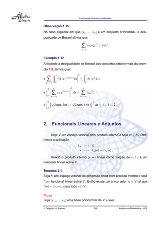 Funcionais Lineares e Adjuntos


       ¸˜
Observacao 1.15
No caso especial em que {v1 , . . . , vn } e um conjunto ortonormal, a desi-
                                           ´
gualdade de Bessel aﬁrma que
                                                    n
                                                            | v, vk |2 ≤ v     2
                                                                                   .
                                                  k=1



Exemplo 1.12
Aplicando a desigualdade de Bessel aos conjuntos ortonormais do exem-
plo 1.8, temos que:
     n         1                            2           1
•                  f(t) e −2 π n i t
                                       dt       ≤           |f(t)|2 dt ;
    k=−n       0                                        0


           n                      2                n
     1
•                  ck e2π n i t
                                      dt =                  |ck |2 ;
     0 k=−n                                      k=−n

     1   √                            √                           2
•            2 cos(2πt) +                 2 sen(4 π t)                 dt = 1 + 1 = 2 .
     0




2.       Funcionais Lineares e Adjuntos

         Seja V um espaco vetorial com produto interno e seja w ∈ V. Deﬁ-
                       ¸
              ¸˜
nimos a aplicacao
                                            fw −→ K
                                             v −→ fw (v) = v, w .

                                                     ¸˜           ´
         Sendo o produto interno v, w linear como funcao de v, fw e um
funcional linear sobre V.

Teorema 2.1
                                   ˜
Seja V um espaco vetorial de dimensao ﬁnita com produto interno e seja
              ¸
f um funcional linear sobre V. Entao existe um unico vetor w ∈ V tal que
                                  ˜            ´
f(v) = v, w , para todo v ∈ V.

Prova.
Seja {v1 , . . . , vn } uma base ortonormal de V e seja

J. Delgado - K. Frensel                                            288                                      ´
                                                                                          Instituto de Matematica - UFF
 