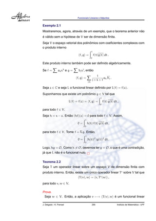Funcionais Lineares e Adjuntos


Exemplo 2.1
                         ´                                         ˜
Mostraremos, agora, atraves de um exemplo, que o teorema anterior nao
´ ´               ´                       ˜
e valido sem a hipotese de V ser de dimensao ﬁnita.
                                  ˆ
Seja V o espaco vetorial dos polinomios com coeﬁcientes complexos com
               ¸
o produto interno
                                                 1
                                 f, g =              f(t)g(t) dt .
                                                 0

                         ´
Este produto interno tambem pode ser deﬁnido algebricamente.

Se f =          ak xk e g =     bj xj , entao
                                           ˜
                                                       1
                               f, g =                      ak bj .
                                                     j+k+1
                                           j,k

Seja z ∈ C e seja L o funcional linear deﬁnido por L(f) = f(z).

Suponhamos que existe um polinomio g ∈ V tal que
                              ˆ
                                                           1
                          L(f) = f(z) = f, g =                 f(t) g(t) dt ,
                                                          0

para todo f ∈ V.
Seja h = x − z. Entao (hf)(z) = 0 para todo f ∈ V. Assim,
                   ˜
                                       1
                                0=         h(t) f(t) g(t) dt ,
                                      0

para todo f ∈ V. Tome f = h g. Entao,
                                  ˜
                                       1
                                0=         |h(t)|2 |g(t)|2 dt .
                                      0

Logo, hg = O. Como h = O, devemos ter g = O, o que e uma contradicao,
                                                   ´             ¸˜
 ´        ˜ ´
ja que L nao e o funcional nulo.

Teorema 2.2
                                                     ˜
Seja T um operador linear sobre um espaco V de dimensao ﬁnita com
                                       ¸
                    ˜
produto interno. Entao, existe um unico operador linear T sobre V tal que
                                  ´
                                 T (v), w = v, T (w) ,
para todo v, w ∈ V.

Prova.
 Seja w ∈ V. Entao, a aplicacao v −→ T (v), w e um funcional linear
                ˜           ¸˜                ´

J. Delgado - K. Frensel                          290                                         ´
                                                                           Instituto de Matematica - UFF
 