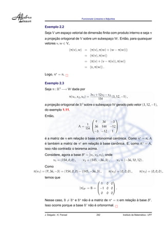 Funcionais Lineares e Adjuntos


        Exemplo 2.2
                                           ˜
        Seja V um espaco vetorial de dimensao ﬁnita com produto interno e seja π
                      ¸
               ¸˜                                          ˜
        a projecao ortogonal de V sobre um subespaco W. Entao, para quaisquer
                                                  ¸
        vetores v, w ∈ V,
                                   π(v), w     =       π(v), π(w) + (w − π(w))
                                               =       π(v), π(w)
                                               =       π(v) + (v − π(v)), π(w)
                                               =       v, π(w) .

        Logo, π = π.

        Exemplo 2.3
        Seja π : R3 −→ W dada por
                                                       3x1 + 12x2 − x3
                                  π(x1 , x2 , x3 ) =                   (3, 12, −1) ,
                                                             154

        a projecao ortogonal de R3 sobre o subespaco W gerado pelo vetor (3, 12, −1),
               ¸˜                                 ¸
        do exemplo 1.11.
           ˜
        Entao,
                                                            
                                                   9  36 −3
                                              1 
                                          A=      36 144 −12
                                                             
                                             154
                                                  −3 −12 1

        ´                      ¸˜ `                     ˆ
        e a matriz de π em relacao a base ortonormal canonica. Como π = π, A
        ´     ´                       ¸˜ `          ˆ
        e tambem a matriz de π em relacao a base canonica. E, como A = A,
              ˜
        isso nao contradiz o teorema acima.
        Considere, agora a base B = {v1 , v2 , v3 }, onde
                v1 = (154, 0, 0) ,            v2 = (145, −36, 3) ,            v3 = (−36, 10, 12) .
        Como
π(v1 ) = (9, 36, −3) = (154, 0, 0) − (145, −36, 3) ,                 π(v2 ) = (0, 0, 0) ,         π(v3 ) = (0, 0, 0) ,
        temos que
                                                              
                                                          1 0 0
                                           [π]B   = B = −1 0 0 .
                                                              

                                                          0 0 0

        Nesse caso, B = B e B nao e a matriz de π = π em relacao a base B .
                               ˜ ´                           ¸˜ `
                                     ˜ ´
        Isso ocorre porque a base B nao e ortonormal.

        J. Delgado - K. Frensel                            292                                      ´
                                                                                  Instituto de Matematica - UFF
 