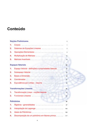 Conteudo
     ´


   ¸˜
 Nocoes Preliminares                                                         1

 1.   Corpos . . . . . . . . . . . . . . . . . . . . . . . . . . . . .       1

 2.                   ¸˜
      Sistemas de Equacoes Lineares . . . . . . . . . . . . . . .            3

 3.        ¸˜
      Operacoes Elementares . . . . . . . . . . . . . . . . . . . .          4

 4.             ¸˜
      Multiplicacao de Matrizes . . . . . . . . . . . . . . . . . . .      14

 5.   Matrizes Invert´veis . . . . . . . . . . . . . . . . . . . . . . .
                     ı                                                     19



 Espacos Vetoriais
     ¸                                                                     29


 1.                          ¸˜                   ´
      Espaco Vetorial - deﬁnicoes e propriedades basicas . . . .
          ¸                                                                29

 2.   Subespaco Vetorial . . . . . . . . . . . . . . . . . . . . . . .
             ¸                                                             33

 3.                 ˜
      Bases e Dimensao . . . . . . . . . . . . . . . . . . . . . . .       38

 4.   Coordenadas . . . . . . . . . . . . . . . . . . . . . . . . . .      50

 5.          ˆ
      Equivalencia por Linhas – resumo . . . . . . . . . . . . . .         55



           ¸˜
 Transformacoes Lineares                                                   61


 1.             ¸˜             ¸˜    ´
      Transformacao Linear - nocoes basicas . . . . . . . . . . .          61

 2.   Funcionais Lineares . . . . . . . . . . . . . . . . . . . . . .      83



      ˆ
 Polinomios                                                                97

 1.   ´
      Algebras - generalidades . . . . . . . . . . . . . . . . . . .       97

 2.            ¸˜
      Interpolacao de Lagrange . . . . . . . . . . . . . . . . . . .       104


 3.                  ˆ
      Ideais de Polinomios . . . . . . . . . . . . . . . . . . . . . .     108

 4.            ¸˜             ˆ
      Decomposicao de um polinomio em fatores primos . . . . .             117


                                    iii
 
