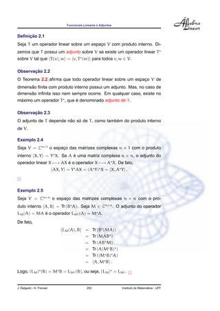 Funcionais Lineares e Adjuntos


     ¸˜
Deﬁnicao 2.1
Seja T um operador linear sobre um espaco V com produto interno. Di-
                                       ¸
zemos que T possui um adjunto sobre V se existe um operador linear T
sobre V tal que T (v), w = v, T (w) para todos v, w ∈ V.

       ¸˜
Observacao 2.2
O Teorema 2.2 aﬁrma que todo operador linear sobre um espaco V de
                                                          ¸
      ˜
dimensao ﬁnita com produto interno possui um adjunto. Mas, no caso de
      ˜
dimensao inﬁnita isso nem sempre ocorre. Em qualquer caso, existe no
 ´                         ´
maximo um operador T , que e denominado adjunto de T .

       ¸˜
Observacao 2.3
                        ˜   ´                 ´
O adjunto de T depende nao so de T , como tambem do produto interno
de V.

Exemplo 2.4
Seja V = Cn×1 o espaco das matrizes complexas n × 1 com o produto
                    ¸
interno X, Y = Y X. Se A e uma matriz complexa n × n, o adjunto do
                         ´
operador linear X −→ AX e o operador X −→ A X. De fato,
                        ´
                          AX, Y = Y AX = (A Y) X = X, A Y .



Exemplo 2.5
Seja V = Cn×n o espaco das matrizes complexas n × n com o pro-
                    ¸
duto interno A, B = Tr (B A). Seja M ∈ Cn×n . O adjunto do operador
            ´
LM (A) = MA e o operador LM (A) = M A.
De fato,
                              LM (A), B     =      Tr (B (MA))
                                            =      Tr (MAB )
                                            =      Tr (AB M)
                                            =      Tr (A(M B) )
                                            =      Tr ((M B) A)
                                            =       A, M B .

Logo, (LM ) (B) = M B = LM (B), ou seja, (LM ) = LM .


J. Delgado - K. Frensel                      293                                    ´
                                                                  Instituto de Matematica - UFF
 