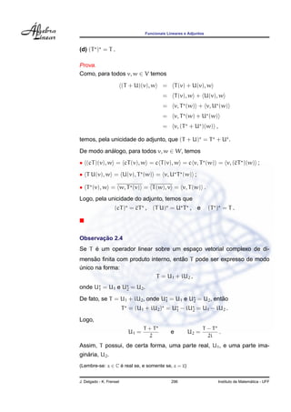 Funcionais Lineares e Adjuntos



(d) (T ) = T .

Prova.
Como, para todos v, w ∈ V temos

                          (T + U)(v), w    =        T (v) + U(v), w
                                           =        T (v), w + U(v), w
                                           =        v, T (w) + v, U (w)
                                           =        v, T (w) + U (w)
                                           =        v, (T + U )(w) ,

temos, pela unicidade do adjunto, que (T + U) = T + U .

De modo analogo, para todos v, w ∈ W, temos
          ´
• (cT )(v), w = cT (v), w = c T (v), w = c v, T (w) = v, (cT )(w) ;

• T U(v), w = U(v), T (w) = v, U T (w) ;

• T (v), w = w, T (v) = T (w), v = v, T (w) .
Logo, pela unicidade do adjunto, temos que
                    (cT ) = cT ,      (T U) = U T , e               (T ) = T .




       ¸˜
Observacao 2.4
     ´
Se T e um operador linear sobre um espaco vetorial complexo de di-
                                       ¸
      ˜                              ˜
mensao ﬁnita com produto interno, entao T pode ser expresso de modo
unico na forma:
´
                           T = U1 + iU2 ,
onde U1 = U1 e U2 = U2 .
                                                       ˜
De fato, se T = U1 + iU2 , onde U1 = U1 e U2 = U2 , entao
                          T = (U1 + iU2 ) = U1 − iU2 = U1 − iU2 .
Logo,
                                   T +T                         T −T
                            U1 =                e        U2 =        .
                                     2                            2i
Assim, T possui, de certa forma, uma parte real, U1 , e uma parte ima-
   ´
ginaria, U2 .
(Lembre-se: z ∈ C e real se, e somente se, z = z)
                  ´


J. Delgado - K. Frensel                         296                                      ´
                                                                       Instituto de Matematica - UFF
 