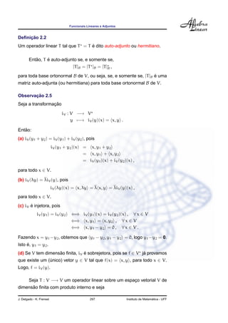 Funcionais Lineares e Adjuntos


     ¸˜
Deﬁnicao 2.2
                                   ´
Um operador linear T tal que T = T e dito auto-adjunto ou hermitiano.

           ˜     ´
        Entao, T e auto-adjunto se, e somente se,
                                      [T ]B = [T ]B = [T ]B ,

para toda base ortonormal B de V, ou seja, se, e somente se, [T ]B e uma
                                                                   ´
matriz auto-adjunta (ou hermitiana) para toda base ortonormal B de V.

       ¸˜
Observacao 2.5
                 ¸˜
Seja a transformacao

                                iV : V −→ V
                                     y −→ iV (y)(x) = x, y .

   ˜
Entao:
(a) iV (y1 + y2 ) = iV (y1 ) + iV (y2 ), pois
                          iV (y1 + y2 )(x) = x, y1 + y2
                                           = x, y1 + x, y2
                                           = iV (y1 )(x) + iV (y2 )(x) ,

para todo x ∈ V.

(b) iV (λy) = λiV (y), pois
                          iV (λy)(x) = x, λy = λ x, y = λiV (y)(x) ,
para todo x ∈ V.
       ´
(c) iV e injetora, pois
             iV (y1 ) = iV (y2 ) ⇐⇒ iV (y1 )(x) = iV (y2 )(x) , ∀ x ∈ V
                                 ⇐⇒ x, y1 = x, y2 , ∀ x ∈ V
                                 ⇐⇒ x, y1 − y2 = 0 , ∀ x ∈ V .

Fazendo x = y1 −y2 , obtemos que y1 − y2 , y1 − y2 = 0, logo y1 −y2 = 0.
     ´
Isto e, y1 = y2 .
(d) Se V tem dimensao ﬁnita, iV e sobrejetora, pois se f ∈ V ja provamos
                   ˜            ´                             ´
que existe um (unico) vetor y ∈ V tal que f(x) = x, y , para todo x ∈ V.
               ´
Logo, f = iV (y).

        Seja T : V −→ V um operador linear sobre um espaco vetorial V de
                                                        ¸
      ˜
dimensao ﬁnita com produto interno e seja

J. Delgado - K. Frensel                          297                                   ´
                                                                     Instituto de Matematica - UFF
 