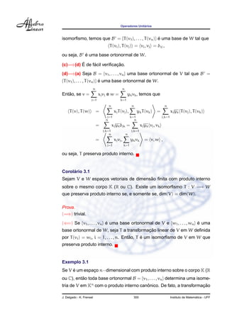 ´
                                            Operadores Unitarios



isomorﬁsmo, temos que B = {T (v1 ), . . . , T (vn )} e uma base de W tal que
                                                     ´
                                  T (vi ), T (vj ) = vi , vj = δij ,

ou seja, B e uma base ortonormal de W.
           ´
         ´     ´           ¸˜
(c)=⇒(d) E de facil veriﬁcacao.
(d)=⇒(a) Seja B = {v1 , . . . , vn } uma base ortonormal de V tal que B =
{T (v1 ), . . . , T (vn )} e uma base ortonormal de W.
                           ´
                      n                      n
   ˜
Entao, se v =              xj vj e w =            yk vk , temos que
                     j=1                    k=1
                                 n                     n                        n
     T (v), T (w)         =            xj T (vj ),           yk T (vk )   =            xj yk T (vj ), T (vk )
                                j=1                    k=1                     j,k=1
                               n                         n
                          =           xj yk δjk =              xj yk vj , vk
                              j,k=1                    j,k=1
                                  n              n
                          =            xj vj ,         yk vk     = v, w ,
                                j=1              k=1

ou seja, T preserva produto interno.


     ´
Corolario 3.1
                                       ˜
Sejam V e W espacos vetoriais de dimensao ﬁnita com produto interno
                ¸
sobre o mesmo corpo K (R ou C). Existe um isomorﬁsmo T : V −→ W
que preserva produto interno se, e somente se, dim(V) = dim(W).

Prova.
(=⇒) trivial.

(⇐=) Se {v1 , . . . , vn } e uma base ortonormal de V e {w1 , . . . , wn } e uma
                           ´                                               ´
                                         ¸˜
base ortonormal de W, seja T a transformacao linear de V em W deﬁnida
                                        ˜     ´
por T (vi ) = wi , i = 1, . . . , n. Entao, T e um isomorﬁsmo de V em W que
preserva produto interno.


Exemplo 3.1
     ´
Se V e um espaco n−dimensional com produto interno sobre o corpo K (R
              ¸
ou C), entao toda base ortonormal B = {v1 , . . . , vn } determina uma isome-
          ˜
tria de V em Kn com o produto interno canonico. De fato, a transformacao
                                         ˆ                           ¸˜

J. Delgado - K. Frensel                                 300                                              ´
                                                                                       Instituto de Matematica - UFF
 