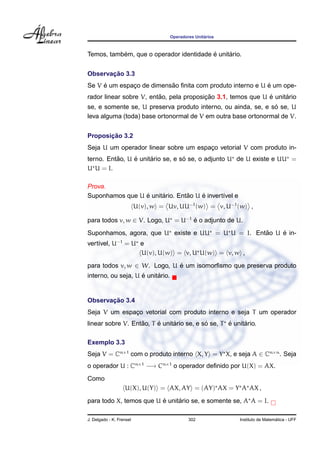 ´
                                     Operadores Unitarios



           ´                             ´     ´
Temos, tambem, que o operador identidade e unitario.


       ¸˜
Observacao 3.3
     ´                    ˜                                ´
Se V e um espaco de dimensao ﬁnita com produto interno e U e um ope-
              ¸
                         ˜               ¸˜                   ´     ´
rador linear sobre V, entao, pela proposicao 3.1, temos que U e unitario
                                                               ´
se, e somente se, U preserva produto interno, ou ainda, se, e so se, U
leva alguma (toda) base ortonormal de V em outra base ortonormal de V.


       ¸˜
Proposicao 3.2
Seja U um operador linear sobre um espaco vetorial V com produto in-
                                       ¸
          ˜     ´     ´           ´
terno. Entao, U e unitario se, e so se, o adjunto U de U existe e UU =
U U = I.

Prova.
                 ´     ´        ˜    ´
Suponhamos que U e unitario. Entao U e invert´vel e
                                             ı
                          U(v), w = Uv, UU−1 (w) = v, U−1 (w) ,

para todos v, w ∈ V. Logo, U = U−1 e o adjunto de U.
                                   ´
                                                   ˜    ´
Suponhamos, agora, que U existe e UU = U U = I. Entao U e in-
vert´vel, U−1 = U e
    ı
                  U(v), U(w) = v, U U(w) = v, w ,

para todos v, w ∈ W. Logo, U e um isomorﬁsmo que preserva produto
                             ´
                    ´     ´
interno, ou seja, U e unitario.


       ¸˜
Observacao 3.4
Seja V um espaco vetorial com produto interno e seja T um operador
              ¸
                   ˜     ´     ´           ´       ´     ´
linear sobre V. Entao, T e unitario se, e so se, T e unitario.

Exemplo 3.3
Seja V = Cn×1 com o produto interno X, Y = Y X, e seja A ∈ Cn×n . Seja
o operador U : Cn×1 −→ Cn×1 o operador deﬁnido por U(X) = AX.
Como
                   U(X), U(Y) = AX, AY = (AY) AX = Y A AX ,
                         ´     ´
para todo X, temos que U e unitario se, e somente se, A A = I.

J. Delgado - K. Frensel                      302                              ´
                                                            Instituto de Matematica - UFF
 