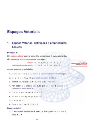 Espacos Vetoriais
    ¸

                          ¸˜
1. Espaco Vetorial - deﬁnicoes e propriedades
       ¸
      ´
     basicas

     ¸˜
Deﬁnicao 1.1
                                   ´
Um espaco vetorial sobre o corpo K e um conjunto E, cujos elementos
       ¸
 ˜                                     ¸˜
sao chamados vetores, e um par de operacoes:
                                                                                                   Lembre que ...
                                ¸˜
                             adicao:    + x ∈ E , y ∈ E =⇒ x + y ∈ E                                          ˜
                                                                                     Os elementos do corpo K sao
                                                                                            chamados escalares.
                ¸˜
      multiplicacao por escalares:      · λ ∈ K , x ∈ E =⇒ λ · x ∈ E,
com as seguintes propriedades:

  1. (x + y) + z = x + (y + z) , ∀x, y, z ∈ E (propriedade associativa da adicao).
                                                                             ¸˜

  2. x + y = y + x , ∀x, y ∈ E (propriedade comutativa da adicao).
                                                             ¸˜

  3. Existe 0 ∈ E, tal que x + 0 = x , ∀x ∈ E (0 e o vetor nulo).
                                                 ´

  4. Para cada x ∈ E, existe (−x) ∈ E, tal que, x + (−x) = 0 (o vetor (−x) e
                                                                           ´
          ´
     o simetrico ou inverso aditivo de x).

  5. (λ + µ)x = λx + µx, ∀x ∈ E, ∀λ, µ ∈ K.

  6. λ(x + y) = λx + λy, ∀x, y ∈ E, ∀λ ∈ K.

  7. 1 · x = x, ∀x ∈ E.

  8. (λµ)x = λ(µx), ∀x ∈ E, ∀λ, µ ∈ K.

       ¸˜
Observacao 1.1
  1. O vetor nulo 0 e unico, isto e, se 0 ∈ E e tal que 0 + x = x, ∀x ∈ E,
                    ´ ´           ´           ´
        ˜
     entao 0 = 0.

                                             29
 