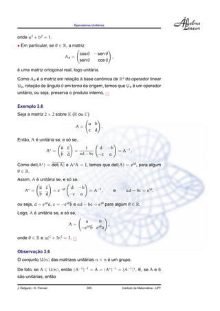 ´
                                    Operadores Unitarios



onde a2 + b2 = 1.
• Em particular, se θ ∈ R, a matriz
                                        cos θ − sen θ
                               Aθ =                   ,
                                        sen θ   cos θ

´                                     ´
e uma matriz ortogonal real, logo unitaria.

Como Aθ e a matriz em relacao a base canonica de R2 do operador linear
        ´                 ¸˜ `          ˆ
         ¸˜     ˆ                                         ´
Uθ , rotacao de angulo θ em torno da origem, temos que Uθ e um operador
    ´
unitario, ou seja, preserva o produto interno.


Exemplo 3.6
Seja a matriz 2 × 2 sobre K (R ou C)

                                             a b
                                      A=         .
                                             c d

   ˜     ´     ´           ´
Entao, A e unitaria se, e so se,
                             a c           1        d −b
                      A =           =                          = A−1 .
                             b d        ad − bc     −c a

Como det(A ) = det(A) e A A = I, temos que det(A) = eiθ , para algum
θ ∈ R.
         ´     ´           ´
Assim, A e unitaria se, e so se,
                a c                d −b
     A =                  = e−iθ              = A−1 ,      e       ad − bc = eiθ ,
                b d                −c a

ou seja, d = eiθ a, c = −eiθ b e ad − bc = eiθ para algum θ ∈ R.
        ´     ´           ´
Logo, A e unitaria se, e so se,
                                         a    b
                                   A=     iθ  iθ
                                                 ,
                                        −e b e a

onde θ ∈ R e |a|2 + |b|2 = 1.


       ¸˜
Observacao 3.6
O conjunto U(n) das matrizes unitarias n × n e um grupo.
                                 ´           ´

De fato, se A ∈ U(n), entao (A−1 )−1 = A = (A )−1 = (A−1 ) . E, se A e B
                         ˜
 ˜      ´         ˜
sao unitarias, entao

J. Delgado - K. Frensel                     305                                    ´
                                                                 Instituto de Matematica - UFF
 