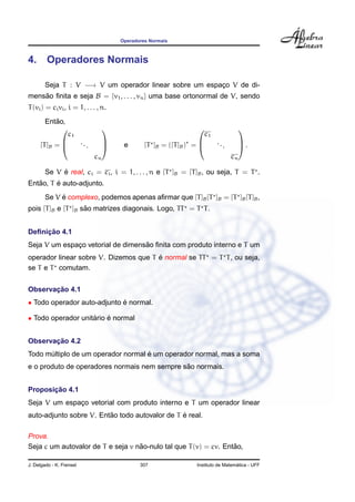 Operadores Normais



4. Operadores Normais

        Seja T : V −→ V um operador linear sobre um espaco V de di-
                                                        ¸
mensao ﬁnita e seja B = {v1 , . . . , vn } uma base ortonormal de V, sendo
    ˜
T (vi ) = ci vi , i = 1, . . . , n.
           ˜
        Entao,
                                                                                      
                  c1                                                     c1
                          ...             e                                   ...
     [T ]B =                                     [T ]B = ([T ]B ) =                    .
                                                                                      
                                     
                                cn                                                  cn

             ´
        Se V e real, ci = ci , i = 1, . . . , n e [T ]B = [T ]B , ou seja, T = T .
   ˜     ´
Entao, T e auto-adjunto.
             ´
        Se V e complexo, podemos apenas aﬁrmar que [T ]B [T ]B = [T ]B [T ]B ,
                    ˜
pois [T ]B e [T ]B sao matrizes diagonais. Logo, TT = T T .


     ¸˜
Deﬁnicao 4.1
                                   ˜
Seja V um espaco vetorial de dimensao ﬁnita com produto interno e T um
              ¸
                                       ´
operador linear sobre V. Dizemos que T e normal se TT = T T , ou seja,
se T e T comutam.


       ¸˜
Observacao 4.1
• Todo operador auto-adjunto e normal.
                             ´

• Todo operador unitario e normal
                    ´    ´


       ¸˜
Observacao 4.2
                                    ´
Todo multiplo de um operador normal e um operador normal, mas a soma
      ´
                                              ˜
e o produto de operadores normais nem sempre sao normais.


       ¸˜
Proposicao 4.1
Seja V um espaco vetorial com produto interno e T um operador linear
              ¸
                         ˜                      ´
auto-adjunto sobre V. Entao todo autovalor de T e real.

Prova.
                                   ˜                              ˜
Seja c um autovalor de T e seja v nao-nulo tal que T (v) = cv. Entao,

J. Delgado - K. Frensel                         307                                  ´
                                                                   Instituto de Matematica - UFF
 