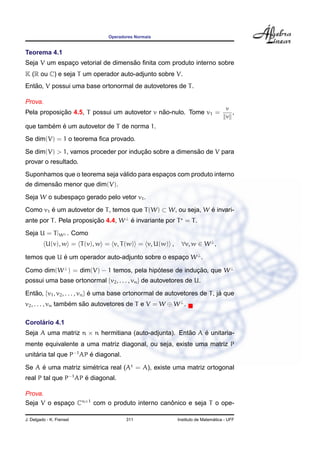 Operadores Normais


Teorema 4.1
                                   ˜
Seja V um espaco vetorial de dimensao ﬁnita com produto interno sobre
              ¸
K (R ou C) e seja T um operador auto-adjunto sobre V.
   ˜
Entao, V possui uma base ortonormal de autovetores de T .

Prova.
                                                                                   v
            ¸˜                                ˜
Pela proposicao 4.5, T possui um autovetor v nao-nulo. Tome v1 =                     ,
                                                                                   v
        ´ ´
que tambem e um autovetor de T de norma 1.
Se dim(V) = 1 o teorema ﬁca provado.
                                      ¸˜                ˜
Se dim(V) > 1, vamos proceder por inducao sobre a dimensao de V para
provar o resultado.
                               ´
Suponhamos que o teorema seja valido para espacos com produto interno
                                              ¸
         ˜
de dimensao menor que dim(V).
Seja W o subespaco gerado pelo vetor v1 .
                ¸
Como v1 e um autovetor de T , temos que T (W) ⊂ W, ou seja, W e invari-
        ´                                                     ´
ante por T . Pela proposicao 4.4, W ⊥ e invariante por T = T .
                         ¸˜           ´
Seja U = T |W ⊥ . Como
          U(v), w = T (v), w = v, T (w) = v, U(w) ,         ∀v, w ∈ W ⊥ ,

temos que U e um operador auto-adjunto sobre o espaco W ⊥ .
            ´                                      ¸

Como dim(W ⊥ ) = dim(V) − 1 temos, pela hipotese de inducao, que W ⊥
                                           ´            ¸˜
possui uma base ortonormal {v2 , . . . , vn } de autovetores de U.

Entao, {v1 , v2 , . . . , vn } e uma base ortonormal de autovetores de T , ja que
   ˜                           ´                                            ´
v2 , . . . , vn tambem sao autovetores de T e V = W ⊕ W ⊥ .
                    ´   ˜

     ´
Corolario 4.1
Seja A uma matriz n × n hermitiana (auto-adjunta). Entao A e unitaria-
                                                      ˜    ´
mente equivalente a uma matriz diagonal, ou seja, existe uma matriz P
unitaria tal que P−1 AP e diagonal.
    ´                   ´

Se A e uma matriz simetrica real (At = A), existe uma matriz ortogonal
     ´               ´
real P tal que P−1 AP e diagonal.
                      ´

Prova.
Seja V o espaco Cn×1 com o produto interno canonico e seja T o ope-
             ¸                                ˆ

J. Delgado - K. Frensel                311                                   ´
                                                           Instituto de Matematica - UFF
 