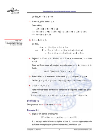 ¸˜                   ´
                                                             Espaco Vetorial - deﬁnicoes e propriedades basicas
                                                                 ¸



                                         De fato, 0 = 0 + 0 = 0.

                                    2. λ · 0 = 0, para todo λ ∈ K.
                                         Com efeito,
                                           λ0 = λ(0 + 0) = λ0 + λ0
                                        =⇒ 0 = λ0 + (−λ0) = (λ0 + λ0) + (−λ0) = λ0 + (λ0 + (−λ0))
                                        =⇒ 0 = λ0 + 0 = λ0.

                  Note que ...      3. 0 · x = 0, ∀x ∈ E.
0 representa o zero do corpo
               ´
K, enquanto 0 e o vetor nulo
        do espaco vetorial E.
                ¸
                                         De fato,
                                                 0 · x = (0 + 0) · x = 0 · x + 0 · x
                                              =⇒     0 = 0 · x + (−0 · x) = (0 · x + 0 · x) + (−0 · x)
                                                       = 0 · x + (0 · x + (−0 · x)) = 0 · x + 0 = 0 · x.

                                    4. Sejam λ ∈ K e x ∈ E. Entao, λx = 0 se, e somente se, λ = 0 ou
                                                               ˜
                                       x = 0.
                                                                 ¸˜
                                         Para veriﬁcar essa aﬁrmacao, suponha que λx = 0, com λ = 0.
                                            ˜
                                         Entao,
                                                                0 = λ−1 (λx) = (λ−1 λ)x = 1 · x = x.

                                    5. Para cada x ∈ E existe um unico vetor y ∈ E, tal que x + y = 0.
                                                                 ´

                                         De fato, y = y + 0 = y + (x + (−x)) = (y + x) + (−x) = 0 + (−x) = −x .

                                    6. (−1)x = −x, ∀x ∈ E.

                                                                 ¸˜
                                        Para veriﬁcar essa aﬁrmacao, considere a seguinte cadeia de igual-
                                        dades:
                                       0 = 0x = (1 + (−1))x = 1x + (−1)x = x + (−1)x =⇒ (−1)x = −x .

                                      ¸˜
                                 Deﬁnicao 1.2
                                 Designamos por x − y o vetor x + (−y).

                                 Exemplo 1.1
                                    1. Seja K um corpo. O conjunto
                                                           Kn = {(x1 , x2 , . . . , xn ) | x1 , x2 , . . . , xn ∈ K} ,

                                         ´                                                    ¸˜
                                         e o espaco vetorial das n−uplas sobre K, com as operacoes de
                                                 ¸                 ´
                                            ¸˜              ¸˜
                                         adicao e multiplicacao por escalares de K deﬁnidas por:

                                 J. Delgado - K. Frensel                               30                                         ´
                                                                                                                Instituto de Matematica - UFF
 