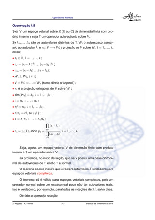 Operadores Normais


       ¸˜
Observacao 4.9
                                                    ˜
Seja V um espaco vetorial sobre K (R ou C) de dimensao ﬁnita com pro-
              ¸
duto interno e seja T um operador auto-adjunto sobre V.
                    ˜
Se λ1 , . . . , λk sao os autovalores distintos de T , Wi o autoespaco associ-
                                                                    ¸
ado ao autovalor λi e πi : V −→ Wi a projecao de V sobre Wi , i = 1, . . . , k,
                                          ¸˜
   ˜
entao:
• λi ∈ R, i = 1, . . . , k ;
• pc = (x − λ1 )d1 . . . (x − λk )dk ;
• pm = (x − λ1 ) . . . (x − λk ) ;
• Wi ⊥ Wj , i = j ;

• V = W1 ⊕ . . . ⊕ Wk (soma direta ortogonal) ;
• πi e a projecao ortogonal de V sobre Wi ;
     ´        ¸˜
• dim(Wi ) = di , i = 1, . . . , k ;
• I = π1 + . . . + πk ;
• π2 = πi , i = 1, . . . , k ;
   i

• πi πj = O, se i = j ;
• T = λ1 π1 + . . . + λk πk ;

                                       (x − λj )
                                 j=i
• πi = pi (T ), onde pi =                           , i = 1, . . . , k.
                                       (λi − λj )
                                 j=i




                                                 ˜
      Seja, agora, um espaco vetorial V de dimensao ﬁnita com produto
                          ¸
interno e T um operador sobre V.
         ´                          ¸˜
        Ja provamos, no in´cio da secao, que se V possui uma base ortonor-
                          ı
                             ˜    ´
mal de autovetores de T , entao T e normal.
                                                ´ ´
    O teorema abaixo mostra que a rec´proca tambem e verdadeira para
                                     ı
espacos vetoriais complexos.
    ¸
                   ´ ´ ´
        O teorema so e valido para espacos vetoriais complexos, pois um
                                       ¸
                                           ˜
operador normal sobre um espaco real pode nao ter autovalores reais.
                             ¸
Isto e verdadeiro, por exemplo, para todas as rotacoes de R2 , salvo duas.
     ´                                            ¸˜
                                ¸˜
        De fato, o operador rotacao

J. Delgado - K. Frensel                             313                                     ´
                                                                          Instituto de Matematica - UFF
 