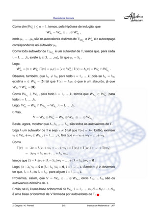 Operadores Normais


          ⊥
Como dim(Wλ1 ) ≤ n − 1, temos, pela hipotese de inducao, que
                                       ´            ¸˜
                                   ⊥
                                 W λ1 = W µ1 ⊕ . . . ⊕ W µk ,

onde µ1 , . . . , µk sao os autovalores distintos de T |Wλ e Wµi e o autoespaco
                      ˜                                  ⊥       ´           ¸
                                                                   1

correspondente ao autovalor µi .
Como todo autovetor de T |Wλ e um autovetor de T , temos que, para cada
                           ⊥ ´
                                       1

i = 1, . . . , k, existe ji ∈ {1, . . . , m}, tal que µi = λji .
Logo,
    Wµi = {v ∈ Wλ1 | T (v) = µi v} = {v ∈ Wλ1 | T (v) = λji v} = Wλ1 ∩ Wλj .
                ⊥                          ⊥                      ⊥
                                                                                            i


             ´
Observe, tambem, que λji = λ1 , para todo i = 1, . . . , k, pois se λji = λ1 ,
existiria v ∈ Wλ1 − {0} tal que T (v) = λ1 v, o que e um absurdo, ja que
               ⊥
                                                    ´              ´
Wλ1 ∩ Wλ1 = {0}.
       ⊥


                                                                ⊥
Como Wλji ⊥ Wλ1 , para todo i = 1, . . . , k, temos que Wλji ⊂ Wλ1 , para
todo i = 1, . . . , k.
             ⊥
Logo, Wµi = Wλ1 ∩ Wλji = Wλji , i = 1, . . . , k.

   ˜
Entao,
                                    ⊥
                      V = W λ 1 ⊕ W λ 1 = W λ 1 ⊕ W λ j1 ⊕ . . . ⊕ W λ jk .

                                                  ˜
Basta, agora, mostrar que λ1 , λj1 , . . . , λjk sao todos os autovalores de T .

                                                             ˜
Seja λ um autovalor de T e seja v = 0 tal que T (v) = λv. Entao, existem
v1 ∈ Wλ1 e wi ∈ Wλji , i = 1, . . . , k, tais que v = v1 + w1 + . . . + wk .

Como
    T (v) = λv = λ(v1 + w1 + . . . + wk ) = T (v1 ) + T (w1 ) + . . . + T (wk )
             = λ1 v1 + λj1 w1 + . . . + λjk wk ,

temos que (λ − λ1 )v1 + (λ − λj1 )w1 + . . . + (λ − λjk )wk = 0 .

Logo, (λ − λ1 )v1 = 0 e (λ − λji )wi = 0, i = 1, . . . , k. Sendo v = 0, devemos
ter que, λ = λ1 ou λ = λji , para algum i = 1, . . . , k.

Provamos, assim, que V = Wλ1 ⊕ . . . ⊕ Wλm , onde λ1 , . . . , λm sao os
                                                                   ˜
autovalores distintos de T .
Entao, se Bi e uma base ortonormal de Wλi , i = 1, . . . , m, B = B1 ∪. . .∪Bm
   ˜         ´
´
e uma base ortonormal de V formada por autovetores de T .


J. Delgado - K. Frensel                       315                                        ´
                                                                       Instituto de Matematica - UFF
 