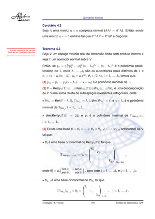 Operadores Normais


                                  ´
                             Corolario 4.2
                             Seja A uma matriz n × n complexa normal (AA = A A). Entao, existe
                                                                                    ˜
                             uma matriz n × n P unitaria tal que P−1 AP = P AP e diagonal.
                                                    ´                          ´



            ˆ
  Forma canonica de Jordan
                             Teorema 4.3
Real de um Operador Normal
                                                                     ˜
                             Seja V um espaco vetorial real de dimensao ﬁnita com produto interno e
                                           ¸
                             seja T um operador normal sobre V.

                             Entao, se pc = pd1 pd2 . . . pdk (x − λ1 )f1 . . . (x − λ )f e o polinomio carac-
                                ˜            1   2         k                              ´        ˆ
                                                                   ˜
                             ter´stico de T , onde λ1 , . . . , λ sao os autovalores reais distintos de T e
                                ı
                             pi = (x − µj )(x − µj ), µj = aj eiθj , θj ∈ (0, π), j = 1, . . . , k, temos que:

                                                                           ´        ˆ
                             (1) pm = p1 . . . pk (x − λ1 ) . . . (x − λ ) e o polinomio minimal de T .

                             (2) V = Ker(p1 (T ))⊕. . .⊕Ker(pk (T ))⊕Wλ1 ⊕. . .⊕Wλ e uma decomposicao
                                                                                   ´              ¸˜
                             de V numa soma direta de subespacos invariantes ortogonais, onde:
                                                             ¸

                             • Wλi = Ker(T − λi I), T |Wλi = λi I, dim(Wλi ) = fi e x − λi e o polinomio
                                                                                           ´        ˆ

                             minimal de T |Wλi , i = 1, . . . , .

                             • dim(Ker(pj (T ))) = 2dj e pj e o polinomio minimal de T |Ker(pj (T )) ,
                                                            ´        ˆ

                             j = 1, . . . , k.

                             (3) Existe uma base B = B1 ∪ . . . ∪ Bk ∪ Bk+1 ∪ . . . ∪ Bk+ ortonormal de V
                             tal que:

                             • Bi e uma base ortonormal de Ker(pi (T )) tal que
                                  ´
                                                                      i             
                                                                       R1
                                                                          Ri
                                                                           2
                                         [T |Ker(pi (T )) ]Bi = Ai = 
                                                                                    
                                                                            ...     
                                                                                            ,
                                                                                 Ri i 2d ×2d
                                                                                  d                i    i



                                                  cos θi − sen θi
                             onde Ri = ai
                                   j                              , para todo j = 1, . . . , di e i = 1, . . . , k.
                                                  sen θi   cos θi

                             • Bk+j e uma base ortonormal de Wλj tal que
                                    ´
                                                                       
                                                               λj
                                        [T |Wλj ]Bk+j = Bj =     ...          ,            j = 1, . . . , .
                                                                      λj fj ×fj

                             J. Delgado - K. Frensel                       316                                     ´
                                                                                                 Instituto de Matematica - UFF
 