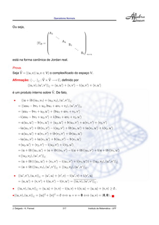 Operadores Normais



Ou seja,
                                                                                 
                                            A1
                                                    ...                          
                                                                                 
                                                          Ak                     
                          [T ]B = 
                                                                 B1
                                                                                  
                                                                                  
                                                                       ...
                                                                                 
                                                                                 
                                                                             B        n×n

   ´             ˆ
esta na forma canonica de Jordan real.

Prova.
Seja V = {(u, v) | u, v ∈ V} o complexiﬁcado do espaco V.
                                                    ¸

Aﬁrmacao: · , ·
     ¸˜                       C   : V × V −→ C, deﬁnido por
                 (u, v), (u , v )        C   = u, u + v, v − i u, v + v, u

´
e um produto interno sobre V. De fato,

 •        (a + ib)(u1 , v1 ) + (u2 , v2 ), (u , v )               C

     = (au1 − bv1 + u2 , bu1 + av1 + v2 ), (u , v )                          C

     = au1 − bv1 + u2 , u + bu1 + av1 + v2 , v
     −i au1 − bv1 + u2 , v + i bu1 + av1 + v2 , u
     = a u1 , u − b v1 , u + u2 , u + b u1 , v + a v1 , v + v2 , v
     −ia u1 , v + ib v1 , v − i u2 , v + ib u1 , u + ia v1 , u + i v2 , u
     = a u1 , u + a v1 , v + ib v1 , v + ib u1 , u
     −ia u1 , v + ia v1 , u + b u1 , v − b v1 , u
     + u2 , u + v2 , v − i u2 , v + i v2 , u
     = (a + ib) u1 , u + (a + ib) v1 , v − i(a + ib) u1 , v + i(a + ib) v1 , u
     + (u2 , v2 ), (u , v )         C

     = (a + ib) ( u1 , u + v1 , v − i u1 , v + i v1 , u ) + (u2 , v2 ), (u , v )                                  C

     = (a + ib) (u1 , v1 ), (u , v )                 C   + (u2 , v2 ), (u , v )   C   .

 •     (u , v ), (u, v)       C   = u ,u + v ,v − i u ,v + i v ,u
     = u, u + v, v + i u, v − i v, u = (u, v), (u , v )                                     C   .

•     (u, v), (u, v)      C   = u, u + v, v − i u, v + i v, u = u, u + v, v ≥ 0 .

• (u, v), (u, v)     C    = u       2
                                        + v      2
                                                     = 0 ⇐⇒ u = v = 0 ⇐⇒ (u, v) = (0, 0) .



J. Delgado - K. Frensel                                     317                                         ´
                                                                                      Instituto de Matematica - UFF
 