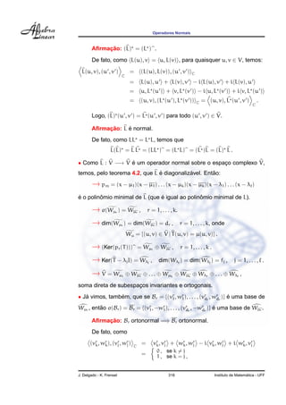 Operadores Normais



             ¸˜
        Aﬁrmacao: (L) = (L ) .
        De fato, como L(u), v = u, L(v) , para quaisquer u, v ∈ V, temos:
  L(u, v), (u , v )            =           (L(u), L(v)), (u , v )           C
                          C
                               =           L(u), u + L(v), v − i L(u), v + i L(v), u
                               =           u, L (u ) + v, L (v ) − i u, L (v ) + i v, L (u )
                               =           (u, v), (L (u ), L (v ))             C   = (u, v), L (u , v )            .
                                                                                                                C

        Logo, (L) (u , v ) = L (u , v ) para todo (u , v ) ∈ V.

             ¸˜     ´
        Aﬁrmacao: L e normal.
        De fato, como LL = L L, temos que
                   L(L) = L L = (LL ) = (L L) = (L )L = (L) L .

• Como L : V −→ V e um operador normal sobre o espaco complexo V,
                  ´                                ¸
                               ´           ´        ˜
temos, pelo teorema 4.2, que L e diagonalizavel. Entao:
        → pm = (x − µ1)(x − µ1) . . . (x − µk)(x − µk)(x − λ1) . . . (x − λ )
´        ˆ                      ´               ˆ
e o polinomio minimal de L (que e igual ao polinomio minimal de L).

        → σ(Wµ ) = Wµ r            r   ,       r = 1, . . . , k.

        → dim(Wµ ) = dim(Wµ ) = dr ,
                          r                            r              r = 1, . . . , k, onde
                              Wµ = {(u, v) ∈ V | T (u, v) = µ(u, v)} .

        → (Ker(pr(T )))              = W µr ⊕ W µr ,                  r = 1, . . . , k .

        → Ker(T − λjI) = Wλ                    j
                                                   ,       dim(Wλj ) = dim(Wλj ) = fj ,               j = 1, . . . , .

        → V = Wµ          1
                              ⊕ W µ 1 ⊕ . . . ⊕ W µk ⊕ W µ k ⊕ W λ1 ⊕ . . . ⊕ W λ ,
soma direta de subespacos invariantes e ortogonais.
                      ¸
• Ja vimos, tambem, que se Br = {(vr , wr ), . . . , (vr r , wr r )} e uma base de
   ´            ´                  1    1              d      d      ´
Wµr , entao σ(Br ) = Br = {(vr , −wr ), . . . , (vr r , −wr r )} e uma base de Wµr .
         ˜                   1     1              d       d      ´

        Aﬁrmacao: Br ortonormal =⇒ Br ortonormal.
             ¸˜
        De fato, como
       (vr , wr ), (vr , wr )
         k    k      j    j      C
                                           =           vr , vr + wr , wr − i vr , wr + i wr , vr
                                                        k j       k    j      k    j      k j
                                                           0 , se k = j
                                           =               1 , se k = j ,


J. Delgado - K. Frensel                                         318                                          ´
                                                                                           Instituto de Matematica - UFF
 