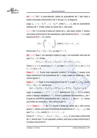 Operadores Normais



(a) (=⇒) Se T e auto-adjunto, todos os autovalores de T sao reais e
              ´                                          ˜
existe uma base ortonormal B de V tal que [T ]B e diagonal.
                                                ´

Logo, pc = (x − λ1 )d1 . . . (x − λk )dk , onde λ1 , . . . , λk sao os autovalores
                                                                 ˜
                    ˜                          ˜
distintos de T . Entao, todas as ra´zes de pc sao reais.
                                   ı

(⇐=) Se T e normal e todas as ra´zes de pc sao reais, existe, V possui
          ´                     ı           ˜
uma base ortonormal B de autovetores, pelo teorema 4.2 (K = C), e pelo
teorema 4.3 (K = R). Como
                             
                      λj
                         ..
            [T ]B =        .  , onde λi ∈ R, i = 1, . . . , n,
                             

                                     λn

temos que [T ]B = [T ]B = [T ]B , ou seja, T = T .

(b) (=⇒) Seja T um operador unitario e seja v um autovetor nao-nulo tal
                                ´                           ˜
                   ˜
que T (v) = λv. Entao,
               |λ|2 v, v = λλ v, v = λv, λv = T (v), T (v) = v, v .

Como v, v = 0, temos que |λ| = 1, ou seja, λ = eiθ , θ ∈ (0, π), se λ ∈ C e
λ = ±1, se λ ∈ R.
                                   ´      ´
Caso K = C: Como todo operador unitario T e normal, V possui uma
base ortonormal B de autovetores de T . Logo, todas as ra´zes de pc tem
                                                         ı           ˆ
norma igual a 1.
Caso K = R: Seja B uma base ortonormal de V e seja A = [T ]B . Como
[T ]B = [T ]B = A , temos que
    AA = [T ]B [T ]B = [T ]B [T ]B = [TT ]B = I = [T T ]B = [T ]B [T ]B = A A .

Logo, o operador L : Cn×1 −→ Cn×1 deﬁnido por L(X) = AX e unitario
                                                        ´     ´
sobre o espaco complexo Cn×1 . Como o polinomio caracter´stico pc de T
            ¸                              ˆ            ı
´               ˆ                              ´
e igual ao polinomio caracter´stico de L, isto e, pc = det(xI − A), temos
                             ı
                           ˆ
que todas as ra´zes de pc tem norma igual a 1.
               ı

(⇐=) Caso K = C: Se T e normal e todas as ra´zes de pc tem norma
                      ´                     ı           ˆ
igual a 1, existe uma base ortonormal de autovetores B = {v1 , . . . , vn } tais
que T (vi ) = λi vi , sendo |λi | = 1, i = 1, . . . , n.

Como B = {T (v1 ), . . . , T (vn )} = {λ1 v1 , . . . , λn vn } e uma base ortonormal
                                                               ´
de V, temos que T e um operador unitario, pois leva a base ortonormal B
                  ´                 ´
na base ortonormal B .

J. Delgado - K. Frensel                     322                                ´
                                                             Instituto de Matematica - UFF
 