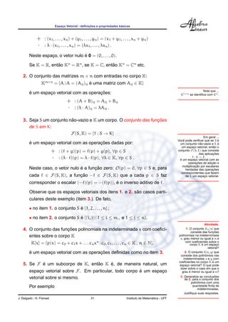 ¸˜                   ´
                           Espaco Vetorial - deﬁnicoes e propriedades basicas
                               ¸



             + : (x1 , . . . , xn ) + (y1 , . . . , yn ) = (x1 + y1 , . . . , xn + yn )
             · : λ · (x1 , . . . , xn ) = (λx1 , . . . , λxn ) .
                                   ´
        Neste espaco, o vetor nulo e 0 = (0, . . . , 0).
                  ¸

        Se K = R, entao Kn = Rn , se K = C, entao Kn = Cn etc.
                     ˜                         ˜

   2. O conjunto das matrizes m × n com entradas no corpo K:
                 Km×n = {A | A = (Aij )ij e uma matriz com Aij ∈ K}
                                          ´
                                                                                                                           Note que ...
        ´                                ¸˜
        e um espaco vetorial com as operacoes:
                 ¸                                                                                          K1×n se identiﬁca com Kn .

                                  + : (A + B)ij = Aij + Bij
                                  · : (λ · A)ij = λAij .

                          ˜                                        ¸˜
   3. Seja S um conjunto nao-vazio e K um corpo. O conjunto das funcoes
      de S em K:
                          F(S, K) = {f : S → K}
                                                                                                                                Em geral ...
                                                                                                             ˆ
                                                                                                          Voce pode veriﬁcar que se S e    ´
        ´        ¸                       ¸˜
        e um espaco vetorial com as operacoes dadas por:                                                                      ˜
                                                                                                           um conjunto nao-vazio e E e     ´
                                                                                                            um espaco vetorial, entao o
                                                                                                                      ¸                 ˜
                          + : (f + g)(p) = f(p) + g(p), ∀p ∈ S                                            conjunto F (S, E) que consiste
                                                                                                                                        ¸˜
                                                                                                                             das aplicacoes
                          · : (λ · f)(p) = λ · f(p), ∀λ ∈ K, ∀p ∈ S .                                                f:S→E
                                                                                                           ´ um espaco vetorial com as
                                                                                                           e            ¸
                                                                                                                          ¸˜
                                                                                                                 operacoes de adicao e ¸˜
                                                                                                                        ¸˜
                                                                                                             multiplicacao por escalares
        Neste caso, o vetor nulo e a funcao zero: O(p) = 0, ∀p ∈ S e, para
                                 ´      ¸˜                                                                     herdadas das operacoes   ¸˜
                                                                                                            correspondentes que fazem
        cada f ∈ F(S, K), a funcao −f ∈ F(S, K) que a cada p ∈ S faz
                               ¸˜                                                                              de E um espaco vetorial.
                                                                                                                                 ¸

                                                  ´
        corresponder o escalar (−f)(p) = −(f(p)), e o inverso aditivo de f.

                                                            ˜
        Observe que os espacos vetoriais dos itens 1. e 2. sao casos parti-
                           ¸
        culares deste exemplo (item 3.). De fato,

        • no item 1. o conjunto S e {1, 2, . . . , n} ;
                                  ´

        • no item 2. o conjunto S e {(i, j) | 1 ≤ i ≤ m , e 1 ≤ j ≤ n}.
                                  ´
                                                                                                                                Atividade.
                        ¸˜
   4. O conjunto das funcoes polinomiais na indeterminada x com coeﬁci-                                          1. O conjunto Kn [x] que
                                                                                                                                       ¸˜
                                                                                                                      consiste das funcoes
      entes sobre o corpo K                                                                                polinomiais na indeterminada
                                                                                                            x, grau menor ou igual a n e
         K[x] = {p(x) = c0 + c1 x + . . . cn xn | c0 , c1 , . . . , cn ∈ K , n ∈ N},                             com coeﬁcientes sobre o
                                                                                                                              ´
                                                                                                                    corpo K e um espaco   ¸
                                                                                                                                   vetorial?
        ´                                ¸˜
        e um espaco vetorial com as operacoes deﬁnidas como no item 3.
                 ¸                                                                                              2. O conjunto K[x, y] que
                                                                                                                                 ˆ
                                                                                                            consiste dos polinomios nas
                                                                                                               indeterminadas x e y com
                                                                                                           coeﬁcientes no corpo K e um ´
   5. Se F e um subcorpo de K, entao K e, de maneira natural, um
           ´                      ˜    ´                                                                   espaco vetorial? O que pode
                                                                                                                  ¸
                                                                                                            dizer sobre o caso em que o
        espaco vetorial sobre F. Em particular, todo corpo e um espaco
             ¸                                             ´        ¸                                               ´
                                                                                                             grau e menor ou igual a n?

        vetorial sobre si mesmo.                                                                                                      ˜
                                                                                                            3. Generalize as conclusoes
                                                                                                               de 2. para o conjunto dos
                                                                                                                           ˆ
                                                                                                                     polinomios com uma
        Por exemplo                                                                                                   quantidade ﬁnita de
                                                                                                                          indeterminadas.
                                                                                                               Justiﬁque suas respostas.
J. Delgado - K. Frensel                           31                                        ´
                                                                          Instituto de Matematica - UFF
 