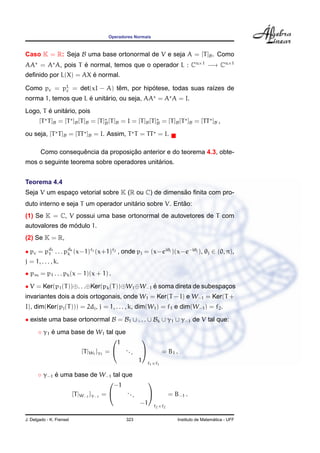 Operadores Normais



Caso K = R: Seja B uma base ortonormal de V e seja A = [T ]B . Como
AA = A A, pois T e normal, temos que o operador L : Cn×1 −→ Cn×1
                 ´
                      ´
deﬁnido por L(X) = AX e normal.

Como pc = pL = det(xI − A) tem, por hipotese, todas suas ra´zes de
           c                ˆ          ´                   ı
                     ´     ´
norma 1, temos que L e unitario, ou seja, AA = A A = I.
        ´     ´
Logo, T e unitario, pois
       [T T ]B = [T ]B [T ]B = [T ]B [T ]B = I = [T ]B [T ]B = [T ]B [T ]B = [TT ]B ,

ou seja, [T T ]B = [TT ]B = I. Assim, T T = TT = I.

                    ˆ               ¸˜
        Como consequencia da proposicao anterior e do teorema 4.3, obte-
                                            ´
mos o seguinte teorema sobre operadores unitarios.


Teorema 4.4
                                                    ˜
Seja V um espaco vetorial sobre K (R ou C) de dimensao ﬁnita com pro-
              ¸
                                      ´                ˜
duto interno e seja T um operador unitario sobre V. Entao:
(1) Se K = C, V possui uma base ortonormal de autovetores de T com
                ´
autovalores de modulo 1.
(2) Se K = R,

• pc = pd1 . . . pdk (x−1)f1 (x+1)f2 , onde pj = (x−eiθj )(x−e−iθj ), θj ∈ (0, π),
        1         k
j = 1, . . . , k.
• pm = p1 . . . pk (x − 1)(x + 1) .

• V = Ker(p1 (T ))⊕. . .⊕Ker(pk (T ))⊕W1 ⊕W−1 e soma direta de subespacos
                                              ´                       ¸
invariantes dois a dois ortogonais, onde W1 = Ker(T − I) e W−1 = Ker(T +
I), dim(Ker(pj (T ))) = 2dj , j = 1, . . . , k, dim(W1 ) = f1 e dim(W−1 ) = f2 .
• existe uma base ortonormal B = B1 ∪ . . . ∪ Bk ∪ γ1 ∪ γ−1 de V tal que:
      ◦ γ1 e uma base de W1 tal que
           ´
                                   1
                                                  

                    [T |W1 ]γ1 =  ...                         = B1 .
                                                  1    f1 ×f1

      ◦ γ−1 e uma base de W−1 tal que
            ´
                                  −1
                                                      

                 [T |W−1 ]γ−1 =     ...                           = B−1 .
                                                  −1       f2 ×f2


J. Delgado - K. Frensel                     323                                          ´
                                                                       Instituto de Matematica - UFF
 