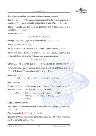 Operadores Normais



                 ´
Suponhamos que U e um operador linear que comuta com T .
Seja V = W1 ⊕ . . . ⊕ Wk a decomposicao primaria de V com respeito a T ,
                                    ¸˜      ´
e seja πj : V −→ Wj a projecao ortogonal de V sobre Wj , j = 1, . . . , k.
                           ¸˜

                         ´         ˆ
Como T comuta com U e πj e um polinomio em T , temos que πj e U
comutam, j = 1, . . . , k.
Assim, se v ∈ Wj ,
                             U(v) = U(πj (v)) = πj (U(v)) ,

ou seja, U(v) ∈ Wj . Logo, Wj e invariante por U, j = 1, . . . , k.
                              ´

Sejam Uj = U|Wj e Tj = T |Wj .

                          ˜
Se Wj = Ker(T − cj I), entao Tj = cj I. Logo, Uj comuta com Tj = cj I.

Se V e real e Wj = Ker(pj (T )), onde pj = (x − aj )2 + b2 , bj > 0, temos que
     ´                                                   j

   ´        ˆ
pj e o polinomio minimal de Tj . Logo, pelo teorema anterior,
                                  Tj = (a2 + b2 )Tj−1 .
                                         j    j


Como Tj Uj = Uj Tj , temos que Uj Tj−1 = Tj−1 Uj . Entao, Uj comuta com Tj .
                                                      ˜

           ´                                 ´         ˆ
Temos, tambem, que T comuta com πj , pois πj e um polinomio em T e
TT = T T . Logo, Wj e invariante por T e Tj = T |Wj .
                    ´

Assim, se v ∈ Wj ,
                 UT (v) = Uj Tj (v) = Tj Uj (v) = Tj (U(v)) = T U(v) ,

pois U(v) ∈ Wj .

Como V = W1 ⊕ . . . ⊕ Wk , temos que UT (v) = T U(v) para todo v ∈ V,
pois se v = v1 + . . . + vk , vj ∈ Wj , j = 1, . . . , k, entao
                                                             ˜
            UT (v) = UT (v1 + . . . + vk ) = UT (v1 ) + . . . + UT (vk )
                   = T U(v1 ) + . . . + T U(vk ) = T U(v1 + . . . + vk )
                   = T U(v) .

Logo, U comuta com T .
Seja, agora, W um subespaco de V invariante por T e seja Zj = W ∩ Wj ,
                         ¸
j = 1, . . . , k.
Pela proposicao 4.10, W = Z1 ⊕ . . . ⊕ Zk .
            ¸˜
Como W e Wj sao invariantes por T , temos que Zj = W ∩ Wj e invariante
             ˜                                            ´
por T e, portanto, por Tj = T |Wj .

J. Delgado - K. Frensel                    327                                      ´
                                                                  Instituto de Matematica - UFF
 