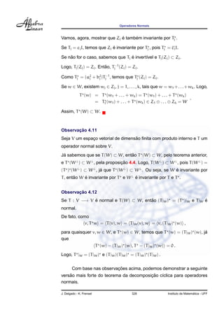 Operadores Normais



                             ´     ´
Vamos, agora, mostrar que Zj e tambem invariante por Tj .

                           ´
Se Tj = cj I, temos que Zj e invariante por Tj , pois Tj = cj I.

Se nao for o caso, sabemos que Tj e invert´vel e Tj (Zj ) ⊂ Zj .
    ˜                             ´       ı

Logo, Tj (Zj ) = Zj . Entao, Tj−1 (Zj ) = Zj .
                         ˜

Como Tj = (a2 + b2 )Tj−1 , temos que Tj (Zj ) = Zj .
            j    j

Se w ∈ W, existem wj ∈ Zj , j = 1, . . . , k, tais que w = w1 + . . . + wk . Logo,
             T (w) = T (w1 + . . . + wk ) = T (w1 ) + . . . + T (wk )
                                                                      .
                   = T1 (w1 ) + . . . + T (wk ) ∈ Z1 ⊕ . . . ⊕ Zk = W

Assim, T (W) ⊂ W.



       ¸˜
Observacao 4.11
                                   ˜
Seja V um espaco vetorial de dimensao ﬁnita com produto interno e T um
              ¸
operador normal sobre V.
Ja sabemos que se T (W) ⊂ W, entao T (W) ⊂ W, pelo teorema anterior,
 ´                              ˜
e T (W ⊥ ) ⊂ W ⊥ , pela proposicao 4.4. Logo, T (W ⊥ ) ⊂ W ⊥ , pois T (W ⊥ ) =
                               ¸˜
(T ) (W ⊥ ) ⊂ W ⊥ , ja que T (W ⊥ ) ⊂ W ⊥ . Ou seja, se W e invariante por
                     ´                                    ´
T , entao W e invariante por T e W ⊥ e invariante por T e T .
       ˜    ´                        ´


       ¸˜
Observacao 4.12
Se T : V −→ V e normal e T (W) ⊂ W, entao (T |W ) = (T )|W e T |W e
              ´                        ˜                          ´
normal.
De fato, como
            v, T w = T (v), w = T |W (v), w = v, (T |W ) (w) ,

para quaisquer v, w ∈ W, e T (w) ∈ W, temos que T (w) = (T |W ) (w), ja
                                                                      ´
que
                          T (w) − (T |W ) (w), T − (T |W ) (w) = 0 .
Logo, T |W = (T |W ) e (T |W )(T |W ) = (T |W ) (T |W ) .


                            ¸˜
        Com base nas observacoes acima, podemos demonstrar a seguinte
    ˜                                    ¸˜
versao mais forte do teorema da decomposicao c´clica para operadores
                                              ı
normais.

J. Delgado - K. Frensel                      328                                  ´
                                                                Instituto de Matematica - UFF
 