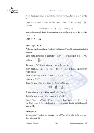 Operadores Normais



Alem disso, como f1 e o polinomio minimal de T |W ⊥ , temos que f1 divide
   ´                ´        ˆ
p1 .

Logo, V = W⊕W ⊥ = Z(w1 , T )⊕Z(u1 , T )⊕. . .⊕Z(us , T ) e p1 f1 f2 . . . fs .
Ou seja
                          V = Z(w1 , T ) ⊕ Z(u1 , T ) ⊕ . . . ⊕ Z(us , T ) ,
´              ¸˜ ı
e uma decomposicao c´clica ortogonal que satisfaz (b), w1 = 0 e uj = 0,
j = 1, . . . , s.
Logo, s = r − 1.


       ¸˜
Observacao 4.13
Pode nao existir uma base B ortonormal tal que [T ]B esta na forma canonica
      ˜                                                 ´             ˆ
racional.
Com efeito, considere o operador T : R2 −→ R2 dado por T (X) = AX,
                    1 0
onde A =                .
                    0 2

Como At = A, T e auto-adjunto e, portanto, normal.
               ´

Alem disso, pm = pc = (x − 1)(x − 2) = x2 − 3x + 2. Logo, T possui um
  ´
vetor c´clico.
       ı
                              ˜
Tome v = e1 + e2 = (1, 1). Entao, T (v) = e1 + 2e2 = (1, 2).
Logo, V = Z(v, T ).
Suponha que existe uma base B ortonormal tal que
                                                    0 −2
                                       [T ]| B =              .
                                                    1  3

Entao, existe w ∈ V − {0} tal que B = {w, T (w)}.
   ˜

Suponha que w = ae1 + be2 , com a2 + b2 = 1.

Assim, T (w) = aT (e1 ) + bT (e2 ) = ae1 + 2be2 , com a2 + 4b2 = 1, e
 w, T (w) = a2 + 2b2 = 0. Logo, a = b = 0, o que e uma contradicao, ja
                                                 ´             ¸˜    ´
que w = 0.

     ¸˜
Deﬁnicao 4.2
                                                  ˜
Um operador T sobre um espaco vetorial V de dimensao ﬁnita com pro-
                           ¸
             ´
duto interno e dito:

J. Delgado - K. Frensel                            330                                   ´
                                                                       Instituto de Matematica - UFF
 