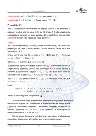 Operadores Normais



• nao-negativo se T = T e T (v), v ≥ 0, para todo v ∈ V ;
   ˜

• positivo se T = T e T (v), v > 0 para todo v ∈ V − {0}.

       ¸˜
Proposicao 4.11
                                                              ˜
Seja T um operador normal sobre um espaco vetorial V de dimensao ﬁ-
                                       ¸
                                              ˜    ´ ˜
nita com produto interno sobre K (R ou C). Entao T e nao-negativo (ou
                                       ı                ˆ
positivo) se, e somente se, todas as ra´zes do seu polinomio caracter´stico
                                                                     ı
 ˜                   ˜
sao numeros reais nao-negativos (resp. positivos).
      ´

Prova.
     ´ ˜                                                  ˜
Se T e nao-negativo (ou positivo), todas as ra´zes de pc sao reais pela
                                              ı
       ¸˜              ´                                             ˜
proposicao 4.6, pois T e auto-adjunto. Assim, todas as ra´zes de pc sao
                                                         ı
autovalores de T .
Entao, se λ e uma raiz de pc , existe v ∈ V − {0} tal que T (v) = λv. Logo,
   ˜        ´
λ v, v = T (v), v ≥ 0 (ou > 0).

Como v, v > 0, temos que λ ≥ 0 (ou > 0).
                                              ˜                 ˜
Suponhamos, agora, que todas as ra´zes de pc sao numeros reais nao-
                                  ı               ´
                             ˜               ¸˜         ´
negativos (ou positivos). Entao, pela proposicao 4.6, T e auto-adjunto e,
portanto, diagonalizavel. Seja B = {v1 , . . . , vn } uma base ortonormal de
                    ´
autovetores de T , com T (vi ) = λi vi , λi ≥ 0 (ou > 0), i = 1, . . . , n.
Seja v ∈ V − {0}. Entao existem a1 , . . . , an ∈ K nao todos nulos, tais que
                          ˜                          ˜
v = a1 v1 + . . . + an vn .
Logo,
              T (v), v    = a1 λ1 v1 + . . . + an λn vn , a1 v1 + . . . + an vn
                          = λ1 a2 + . . . + λn a2 ≥ 0 (ou > 0).
                                1               n

         ´ ˜
Assim, T e nao-negativo (ou positivo).

         ´                                                              ¸˜
        Ja observamos antes que podemos fazer uma analogia entre a operacao
                                            ¸˜
de se tomar adjunto de um operador e a operacao de se tomar o con-
              ´                   ´                ´
jugado de um numero complexo. Um numero complexo z e real ou de
 ´                                                 ´
modulo 1 conforme z = z ou zz = 1. E um operador T e auto-adjunto ou
    ´
unitario conforme T = T ou TT = I.
                                                   ˜       ´
        Vamos, agora demonstrar dois teoremas que sao os analogos para
                            ¸˜
operadores destas duas aﬁrmacoes sobre numeros complexos:
                                        ´


J. Delgado - K. Frensel                      331                                     ´
                                                                   Instituto de Matematica - UFF
 