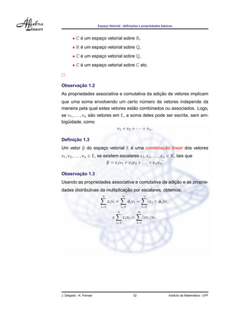 ¸˜                   ´
                          Espaco Vetorial - deﬁnicoes e propriedades basicas
                              ¸



        • C e um espaco vetorial sobre R,
            ´        ¸
        • R e um espaco vetorial sobre Q,
            ´        ¸
        • C e um espaco vetorial sobre Q,
            ´        ¸
        • C e um espaco vetorial sobre C etc.
            ´        ¸



       ¸˜
Observacao 1.2
                                               ¸˜
As propriedades associativa e comutativa da adicao de vetores implicam
que uma soma envolvendo um certo numero de vetores independe da
                                       ´
                                   ˜
maneira pela qual estes vetores estao combinados ou associados. Logo,
                    ˜
se v1 , . . . , vn sao vetores em E, a soma deles pode ser escrita, sem am-
biguidade, como
   ¨
                                v1 + v2 + · · · + vn .

     ¸˜
Deﬁnicao 1.3
                                ´            ¸˜
Um vetor β do espaco vetorial E e uma combinacao linear dos vetores
                  ¸
v1 , v2 , . . . , vn ∈ E, se existem escalares c1 , c2 , . . . , cn ∈ K, tais que
                              β = c1 v1 + c2 v2 + . . . + cn vn ˙

       ¸˜
Observacao 1.3
                                                      ¸˜
Usando as propriedades associativa e comutativa da adicao e as proprie-
                                 ¸˜
dades distributivas da multiplicacao por escalares, obtemos:
                             n                 n               n
                                  ci vi +          di vi =           (ci + di )vi ,
                            i=1              i=1               i=1
                                         n                 n
                                     c         ci vi =         (cci )vi .
                                         i=1             i=1




J. Delgado - K. Frensel                               32                                            ´
                                                                                  Instituto de Matematica - UFF
 