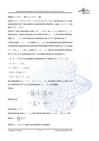 ¸˜        ˆ
             Diagonalizacao simultanea de uma fam´lia comutativa de operadores normais
                                                 ı



Sejam v ∈ V(r) − {0} e w ∈ V(s) − {0}.
                                                                          ˜
Como T (v) = r(T )(v), T (w) = s(T )(w) e r(T ) = s(T ), temos que v e w sao
autovetores de T associados a autovalores distintos. Logo, v, w = 0, ou
seja, V(r) ⊥ V(s).
Como V tem dimensao ﬁnita, V(r) ⊥ V(s), se r = s, e dim(V(r)) ≥ 1,
                 ˜
temos que F possui apenas um numero ﬁnito r1 , . . . , rk de ra´zes distintas.
                              ´                                ı
Seja {T1 , . . . , Tm } uma base do subespaco de L(V, V) gerado por F.
                                           ¸

• Para cada i = 1, . . . , m, sejam πi , . . . , πi i as projecoes que determinam
                                     1            k           ¸˜
        ¸˜
a resolucao espectral do operador identidade determinado por Ti , ou seja

◦ V = Wλi ⊕ . . . ⊕ Wλi , onde λi , j = 1, . . . , ki , sao os autovalores distintos
        1             k         j                        ˜
                                 i

             i
de Ti e    W λj   e o autoespaco de Ti correspondente ao autovalor λi .
                  ´           ¸                                     j


◦ πi : V −→ Wλi e a projecao ortogonal de V sobre Wλi , j = 1, . . . , ki .
   j          j
                ´        ¸˜                         j


◦ I = πi + . . . + πi i .
       1            k

◦ T = λi πi + . . . + λi i πi i .
       1 1             k k

◦ πi πi = O, se j = .
   j

◦ (πi )2 = πi , j = 1, . . . , ki .
    j       j

As projecoes πi , i = 1, . . . , m, j = 1, . . . , ki , comutam entre si, pois πi e
        ¸˜    j                                                                 j ´

        ˆ
um polinomio em Ti e os operadores T1 , . . . , Tm comutam.
Como
                                           k1                    km
                                 I=               π11
                                                   j      ...           πm
                                                                         jm   ,
                                          j1 =1                 jm =1

temos que
                                     v=                π11 · · · πm (v) ,
                                                        j         jm                                        (I)
                                          j1 ,...,jm

para todo v ∈ V.

Suponhamos que j1 , . . . , jm sao ´ndices tais que w = π11 . . . πm (v) = 0.
                                ˜ ı                      j         jm


Seja wi =             πn (v) .
                       jn
                n=i


Entao, w = πii (wi ), pois as projecoes comutam.
   ˜        j                      ¸˜

J. Delgado - K. Frensel                                  337                                        ´
                                                                                  Instituto de Matematica - UFF
 