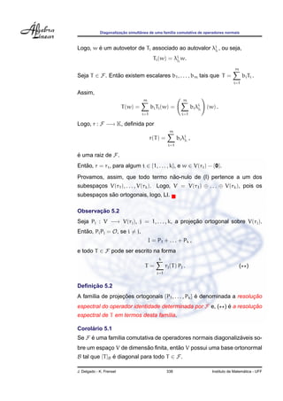 ¸˜        ˆ
             Diagonalizacao simultanea de uma fam´lia comutativa de operadores normais
                                                 ı



Logo, w e um autovetor de Ti associado ao autovalor λii , ou seja,
        ´                                            j

                                           Ti (w) = λii w.
                                                     j

                                                                                           m
Seja T ∈ F. Entao existem escalares b1 , . . . , bm tais que T =
               ˜                                                                                bi Ti .
                                                                                          i=1

Assim,
                                    m                        m
                          T (w) =         bi Ti (w) =              bi λii
                                                                       j    (w) .
                                    i=1                      i=1

Logo, r : F −→ K, deﬁnida por
                                                     m
                                          r(T ) =         bi λii ,
                                                              j
                                                    i=1

e uma raiz de F.
´
Entao, r = rt , para algum t ∈ {1, . . . , k}, e w ∈ V(rt ) − {0}.
   ˜
                                 ˜
Provamos, assim, que todo termo nao-nulo de (I) pertence a um dos
subespacos V(r1 ), . . . , V(rk ). Logo, V = V(r1 ) ⊕ . . . ⊕ V(rk ), pois os
       ¸
            ˜
subespacos sao ortogonais, logo, LI.
       ¸

       ¸˜
Observacao 5.2
Seja Pj : V −→ V(rj ), j = 1, . . . , k, a projecao ortogonal sobre V(rj ).
                                                ¸˜
Entao, Pi Pj = O, se i = j,
   ˜
                                        I = P1 + . . . + Pk ,
e todo T ∈ F pode ser escrito na forma
                                              k
                                     T=            rj (T ) Pj .                                ( )
                                             j=1


     ¸˜
Deﬁnicao 5.2
A fam´lia de projecoes ortogonais {P1 , . . . , Pk } e denominada a resolucao
     ı            ¸˜                                 ´                    ¸˜
espectral do operador identidade determinada por F e, ( ) e a resolucao
                                                          ´         ¸˜
espectral de T em termos desta fam´lia.
                                  ı

     ´
Corolario 5.1
Se F e uma fam´lia comutativa de operadores normais diagonalizaveis so-
     ´        ı                                               ´
                         ˜            ˜
bre um espaco V de dimensao ﬁnita, entao V possui uma base ortonormal
           ¸
B tal que [T ]B e diagonal para todo T ∈ F.
                ´

J. Delgado - K. Frensel                             338                                         ´
                                                                              Instituto de Matematica - UFF
 