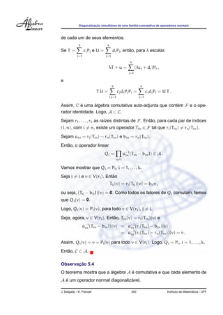 ¸˜        ˆ
             Diagonalizacao simultanea de uma fam´lia comutativa de operadores normais
                                                 ı



de cada um de seus elementos.
             k                   k
Se T =            cj Pj e U =                    ˜
                                      dj Pj , entao, para λ escalar,
            j=1                 j=1

                                                    k
                                 λT + u =                (λcj + dj )Pj ,
                                                   j=1

e
                                      k                     k
                          TU=             cj di Pj Pi =          cj dj Pj = U T .
                                 i,j=1                     j=1

Assim, C e uma algebra comutativa auto-adjunta que contem F e o ope-
          ´      ´                                     ´
rador identidade. Logo, A ⊂ C.
Sejam r1 , . . . , rk as ra´zes distintas de F. Entao, para cada par de ´ndices
                           ı                       ˜                    ı
(i, n), com i = n, existe um operador Tin ∈ F tal que ri (Tin ) = rn (Tin ).
Sejam ain = ri (Tin ) − rn (Tin ) e bin = rn (Tin ).
   ˜
Entao, o operador linear
                                Qi =            a−1 (Tin − bin I) ∈ A .
                                                 in
                                          n=i

Vamos mostrar que Qi = Pi , i = 1, . . . , k.
Seja j = i e v ∈ V(rj ). Entao
                            ˜
                                     Tij (v) = rj (Tij )(v) = bij v ,

ou seja, (Tij − bij I)(v) = 0. Como todos os fatores de Qi comutam, temos
que Qi (v) = 0.
Logo, Qi (v) = Pi (v), para todo v ∈ V(rj ), j = i.

Seja, agora, v ∈ V(ri ). Entao, Tin (v) = ri (Tin )(v) e
                            ˜
                  a−1 (Tin − bin I)(v) = a−1 (ri (Tin ) − bin )(v)
                   in                     in
                                       = a−1 (ri (Tin ) − rn (Tin ))(v) = v .
                                          in

Assim, Qi (v) = v = Pi (v) para todo v ∈ V(ri ). Logo, Qi = Pi , i = 1, . . . , k.
Entao, C ⊂ A.
   ˜

       ¸˜
Observacao 5.4
O teorema mostra que a algebra A e comutativa e que cada elemento de
                       ´         ´
A e um operador normal diagonalizavel.
  ´                              ´

J. Delgado - K. Frensel                             340                                         ´
                                                                              Instituto de Matematica - UFF
 