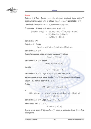 Formas



Prova.
Seja w ∈ V ﬁxo. Como v −→ f(v, w) e um funcional linear sobre V,
                                  ´
existe um unico vetor w ∈ V tal que f(v, w) = v, w para todo v ∈ V.
          ´
Deﬁnimos a funcao L : V −→ V, colocando L(w) = w .
              ¸˜

O operador L e linear, pois se w1 , w2 ∈ V e λ ∈ K,
             ´
            v, L(λw1 + w2 )    = f(v, λw1 + w2 ) = λ f(v, w1 ) + f(v, w2 )
                               = λ v, L(w1 ) + v, L(w2 )
                               = v, λ L(w1 ) + L(w2 )

para todo v ∈ V.
                 ˜
Seja Tf = L . Entao,
                     f(v, w) = v, L(w) = L (v), w = Tf (v), w ,
para todos v, w ∈ V.
Suponhamos que existe um outro operador T tal que
                                f(v, w) = T (v), w
para todos v, w ∈ V. Entao,
                        ˜
                               Tf (v), w = T (v), w ,
ou seja,
                                Tf (v) − T (v), w = 0 ,
para todos v, w ∈ V. Logo, T (v) = Tf (v) para todo v ∈ V.

Vamos, agora, provar que a funcao f −→ Tf e um isomorﬁsmo linear.
                              ¸˜          ´
Sejam f e g formas sobre V e λ ∈ K.
   ˜
Entao,
                           (λf + g)(v, w) = Tλf+g (v), w ,
e
        (λf + g)(v, w) = λf(v, w) + g(v, w) = λ Tf (v), w + Tg (v), w
                       = λTf (v) + Tg (v), w ,

para todos v, w ∈ V. Logo, Tλf+g = λTf + Tg .

Alem disso, se T ∈ L(V, V),
  ´
                                 f(v, w) = T (v), w

e uma forma sobre V tal que Tf = T . Logo, a aplicacao linear f −→ Tf e
´                                                  ¸˜                 ´
sobrejetora.


J. Delgado - K. Frensel                  342                                   ´
                                                             Instituto de Matematica - UFF
 