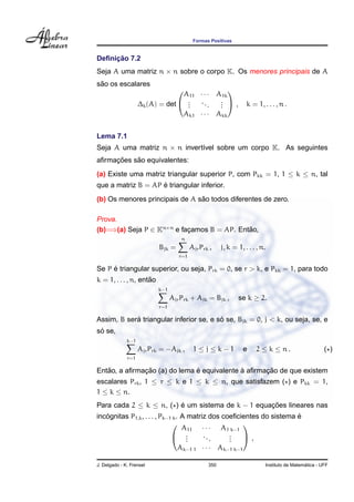 Formas Positivas


     ¸˜
Deﬁnicao 7.2
Seja A uma matriz n × n sobre o corpo K. Os menores principais de A
 ˜
sao os escalares
                                  A11 · · · A1k
                                               

                    ∆k (A) = det  .
                                   .
                                   .
                                      ...    . ,
                                             .
                                             .                    k = 1, . . . , n .
                                  Ak1 · · · Akk


Lema 7.1
Seja A uma matriz n × n invert´vel sobre um corpo K. As seguintes
                              ı
     ¸˜    ˜
aﬁrmacoes sao equivalentes:
(a) Existe uma matriz triangular superior P, com Pkk = 1, 1 ≤ k ≤ n, tal
                    ´
que a matriz B = AP e triangular inferior.
                                ˜
(b) Os menores principais de A sao todos diferentes de zero.

Prova.
(b)=⇒(a) Seja P ∈ Kn×n e facamos B = AP. Entao,
                           ¸                ˜
                                     n
                           Bjk =          Ajr Prk ,    j, k = 1, . . . , n.
                                    r=1

     ´
Se P e triangular superior, ou seja, Prk = 0, se r > k, e Pkk = 1, para todo
                     ˜
k = 1, . . . , n, entao
                           k−1
                                 Ajr Prk + Ajk = Bjk ,        se k ≥ 2.
                           r=1

            ´                            ´
Assim, B sera triangular inferior se, e so se, Bjk = 0, j < k, ou seja, se, e
 ´
so se,
              k−1
                    Ajr Prk = −Ajk ,       1≤j≤k−1              e     2 ≤ k ≤ n.                     ( )
              r=1

   ˜          ¸˜              ´             `      ¸˜
Entao, a aﬁrmacao (a) do lema e equivalente a aﬁrmacao de que existem
escalares Prk , 1 ≤ r ≤ k e 1 ≤ k ≤ n, que satisfazem ( ) e Pkk = 1,
1 ≤ k ≤ n.
Para cada 2 ≤ k ≤ n, ( ) e um sistema de k − 1 equacoes lineares nas
                         ´                         ¸˜
   ´                                                                   ´
incognitas P1,k , . . . , Pk−1 k . A matriz dos coeﬁcientes do sistema e
                                   A11 · · · A1 k−1
                                                       
                               .    .
                                     .
                                          ..
                                             .
                                                  .
                                                  .
                                                  .     ,
                                  Ak−1 1 · · · Ak−1 k−1

J. Delgado - K. Frensel                          350                                        ´
                                                                          Instituto de Matematica - UFF
 