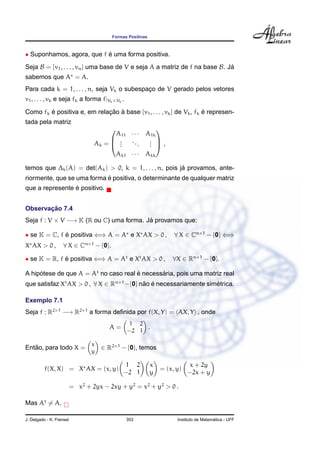 Formas Positivas



• Suponhamos, agora, que f e uma forma positiva.
                           ´
Seja B = {v1 , . . . , vn } uma base de V e seja A a matriz de f na base B. Ja
                                                                             ´
sabemos que A = A.
Para cada k = 1, . . . , n, seja Vk o subespaco de V gerado pelos vetores
                                             ¸
v1 , . . . , vk e seja fk a forma f|Vk ×Vk .

Como fk e positiva e, em relacao a base {v1 , . . . , vk } de Vk , fk e represen-
        ´                    ¸˜ `                                     ´
tada pela matriz
                                                     
                                        A11 · · · A1k
                                  Ak =  .  ..     . ,
                                        .         . 
                                         .      .  .
                                        Ak1 · · · Akk

                                                         ´
temos que ∆k (A) = det(Ak ) > 0, k = 1, . . . , n, pois ja provamos, ante-
                            ´
riormente, que se uma forma e positiva, o determinante de qualquer matriz
                 ´
que a represente e positivo.


       ¸˜
Observacao 7.4
Seja f : V × V −→ K (R ou C) uma forma. Ja provamos que:
                                         ´

• se K = C, f e positiva ⇐⇒ A = A e X AX > 0 ,
              ´                                                     ∀ X ∈ Cn×1 − {0} ⇐⇒
X AX > 0 ,          ∀ X ∈ Cn×1 − {0}.

• se K = R, f e positiva ⇐⇒ A = At e Xt AX > 0 ,
              ´                                                    ∀X ∈ Rn×1 − {0}.

A hipotese de que A = At no caso real e necessaria, pois uma matriz real
     ´                                ´       ´
que satisfaz Xt AX > 0 , ∀ X ∈ Rn×1 −{0} nao e necessariamente simetrica.
                                          ˜ ´                     ´

Exemplo 7.1
Seja f : R2×1 −→ R2×1 a forma deﬁnida por f(X, Y) = AX, Y , onde
                                               1 2
                                       A=           .
                                               −2 1

                                 x
   ˜
Entao, para todo X =                 ∈ R2×1 − {0}, temos
                                 y

                                              1 2          x              x + 2y
          f(X, X) = X AX = (x, y)                              = (x, y)
                                             −2 1          y              −2x + y

                          = x2 + 2yx − 2xy + y2 = x2 + y2 > 0 .

Mas At = A.

J. Delgado - K. Frensel                        353                                     ´
                                                                     Instituto de Matematica - UFF
 