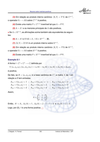 Resumo sobre matrizes positivas



        (3) Em relacao ao produto interno canonico X, Y = Y X de Cn×1 ,
                   ¸˜                        ˆ
o operador X −→ AX sobre Cn×1 e positivo.
                              ´
        (4) Existe uma matriz P ∈ Cn×n invert´vel tal que A = P P.
                                             ı
                                                ˜
        (5) A = A e os menores principais de A sao positivos.
• Se A ∈ Rn×n , as aﬁrmacoes acima tambem sao equivalentes as seguin-
                        ¸˜             ´   ˜               `
tes:
        (6) A = At e Xt AX > 0 , ∀ X ∈ Rn×1 − {0}.

        (7) (X, Y) = Xt AY e um produto interno sobre Rn×1 .
                           ´

        (8) Em relacao ao produto interno canonico X, Y = Y t X de Rn×1 ,
                   ¸˜                        ˆ
o operador X −→ AX sobre Rn×1 e positivo.
                              ´

        (9) Existe uma matriz P ∈ Rn×n invert´vel tal que A = Pt P.
                                             ı

Exemplo 8.1
A forma f : C3 × C3 −→ C deﬁnida por
  f( (z1 , z2 , z3 ), (w1 , w2 , w3 ) ) = z1 w1 − iz2 w1 + iz1 w2 + 2z2 w2 + 2z3 w3 ,
´
e positiva.

De fato, se B = {e1 , e2 , e3 } e a base canonica de C3 , a matriz A de f em
                                ´           ˆ
relacao a B tem entradas:
    ¸˜
    A11 = f(e1 , e1 ) = 1 ; A12 = f(e2 , e1 ) = −i ; A13 = f(e3 , e1 ) = 0 ;
    A21 = f(e1 , e2 ) = i ; A22 = f(e2 , e2 ) = 2 ; A23 = f(e3 , e2 ) = 0 ;
    A31 = f(e1 , e3 ) = 0 ; A32 = f(e2 , e3 ) = 0 ; A33 = f(e3 , e3 ) = 2 .

Assim,
                                           
                                      1 −i 0
                                 A =  i 2 0 .
                                      0 0 2

   ˜
Entao, A = A , ∆1 (A) = 1 , ∆2 (A) = 2 − 1 = 1 > 0 e ∆3 (A) = 2 > 0.
                 ´
Logo, por (5), f e uma forma positiva.




J. Delgado - K. Frensel                    355                                   ´
                                                               Instituto de Matematica - UFF
 