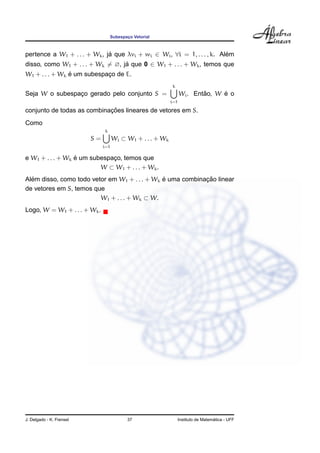 Subespaco Vetorial
                                            ¸



pertence a W1 + . . . + Wk , ja que λvi + wi ∈ Wi , ∀i = 1, . . . , k. Alem
                              ´                                          ´
disso, como W1 + . . . + Wk = ∅, ja que 0 ∈ W1 + . . . + Wk , temos que
                                  ´
                ´
W1 + . . . + Wk e um subespaco de E.
                            ¸
                                                            k
Seja W o subespaco gerado pelo conjunto S =
                ¸                                                         ˜     ´
                                                                  Wi . Entao, W e o
                                                            i=1

                            ¸˜
conjunto de todas as combinacoes lineares de vetores em S.
Como
                               k
                          S=         Wi ⊂ W1 + . . . + Wk
                               i=1

                  ´
e W1 + . . . + Wk e um subespaco, temos que
                              ¸
                          W ⊂ W1 + . . . + Wk .
  ´                                            ´            ¸˜
Alem disso, como todo vetor em W1 + . . . + Wk e uma combinacao linear
de vetores em S, temos que
                         W1 + . . . + Wk ⊂ W.
Logo, W = W1 + . . . + Wk .




J. Delgado - K. Frensel                     37                                      ´
                                                                  Instituto de Matematica - UFF
 