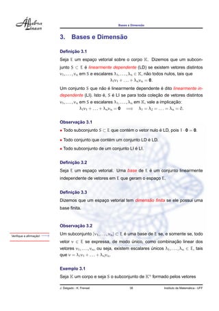 ˜
                                                              Bases e Dimensao



                            3.                    ˜
                                    Bases e Dimensao

                                 ¸˜
                            Deﬁnicao 3.1
                            Seja E um espaco vetorial sobre o corpo K. Dizemos que um subcon-
                                          ¸
                            junto S ⊂ E e linearmente dependente (LD) se existem vetores distintos
                                              ´
                            v1 , . . . , vn em S e escalares λ1 , . . . , λn ∈ K, nao todos nulos, tais que
                                                                                   ˜
                                                           λ1 v1 + . . . + λn vn = 0.
                                               ˜ ´                         ´
                            Um conjunto S que nao e linearmente dependente e dito linearmente in-
                                                  ´    ´                     ¸˜
                            dependente (LI). Isto e, S e LI se para toda colecao de vetores distintos
                                                                                                 ¸˜
                            v1 , . . . , vn em S e escalares λ1 , . . . , λn em K, vale a implicacao:
                                            λ1 v1 + . . . + λn vn = 0 =⇒ λ1 = λ2 = . . . = λn = 0.


                                   ¸˜
                            Observacao 3.1
                            • Todo subconjunto S ⊂ E que contem o vetor nulo e LD, pois 1 · 0 = 0.
                                                             ´               ´

                            • Todo conjunto que contem um conjunto LD e LD.
                                                    ´                 ´
                            • Todo subconjunto de um conjunto LI e LI.
                                                                 ´


                                 ¸˜
                            Deﬁnicao 3.2
                                                                     ´
                            Seja E um espaco vetorial. Uma base de E e um conjunto linearmente
                                          ¸
                            independente de vetores em E que geram o espaco E.
                                                                         ¸


                                 ¸˜
                            Deﬁnicao 3.3
                                                                     ˜
                            Dizemos que um espaco vetorial tem dimensao ﬁnita se ele possui uma
                                               ¸
                            base ﬁnita.



                                   ¸˜
                            Observacao 3.2

                ¸˜
Veriﬁque a aﬁrmacao!   −→   Um subconjunto {v1 , . . . , vn } ⊂ E e uma base de E se, e somente se, todo
                                                                  ´
                            vetor v ∈ E se expressa, de modo unico, como combinacao linear dos
                                                             ´                  ¸˜
                            vetores v1 , . . . , vn , ou seja, existem escalares unicos λ1 , . . . , λn ∈ E, tais
                                                                                 ´
                            que v = λ1 v1 + . . . + λn vn .


                            Exemplo 3.1
                            Seja K um corpo e seja S o subconjunto de Kn formado pelos vetores

                            J. Delgado - K. Frensel                  38                                     ´
                                                                                          Instituto de Matematica - UFF
 