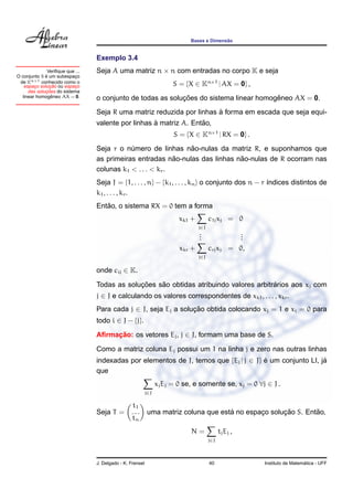 ˜
                                                                             Bases e Dimensao


                                 Exemplo 3.4
              Veriﬁque que ...   Seja A uma matriz n × n com entradas no corpo K e seja
             ´
O conjunto S e um subespaco¸
 de Kn×1 conhecido como o
               ¸˜
   espaco solucao ou espaco
        ¸                  ¸                                           S = {X ∈ Kn×1 | AX = 0} ,
             ¸˜
     das solucoes do sistema
                ˆ
  linear homogeneo AX = 0.                                  ¸˜                          ˆ
                                 o conjunto de todas as solucoes do sistema linear homogeneo AX = 0.
                                                                       `
                                 Seja R uma matriz reduzida por linhas a forma em escada que seja equi-
                                                    `              ˜
                                 valente por linhas a matriz A. Entao,
                                                                       S = {X ∈ Kn×1 | RX = 0} .
                                                              ˜
                                 Seja r o numero de linhas nao-nulas da matriz R, e suponhamos que
                                            ´
                                                           ˜                 ˜
                                 as primeiras entradas nao-nulas das linhas nao-nulas de R ocorram nas
                                 colunas k1 < . . . < kr .
                                 Seja J = {1, . . . , n} − {k1 , . . . , kn } o conjunto dos n − r ´ndices distintos de
                                                                                                   ı
                                 k1 , . . . , kr .
                                    ˜
                                 Entao, o sistema RX = 0 tem a forma
                                                                         xk1 +         c1j xj = 0
                                                                                 j∈J
                                                                                 .
                                                                                 .                 .
                                                                                                   .
                                                                                 .                 .
                                                                         xkr +         crj xj    = 0,
                                                                                 j∈J

                                 onde cij ∈ K.

                                              ¸˜    ˜                                   ´
                                 Todas as solucoes sao obtidas atribuindo valores arbitrarios aos xj com
                                 j ∈ J e calculando os valores correspondentes de xk1 , . . . , xkr .
                                 Para cada j ∈ J, seja Ej a solucao obtida colocando xj = 1 e xi = 0 para
                                                                ¸˜
                                 todo i ∈ J − {j}.

                                 Aﬁrmacao: os vetores Ej , j ∈ J, formam uma base de S.
                                      ¸˜

                                 Como a matriz coluna Ej possui um 1 na linha j e zero nas outras linhas
                                 indexadas por elementos de J, temos que {Ej | j ∈ J} e um conjunto LI, ja
                                                                                      ´                  ´
                                 que
                                                                 xj Ej = 0 se, e somente se, xj = 0 ∀j ∈ J .
                                                           j∈J

                                                 t1
                                 Seja T =        ...                                ´               ¸˜        ˜
                                                           uma matriz coluna que esta no espaco solucao S. Entao,
                                                                                             ¸
                                                 tn
                                                                             N=              tj Ej ,
                                                                                       j∈J



                                 J. Delgado - K. Frensel                               40                                 ´
                                                                                                        Instituto de Matematica - UFF
 
