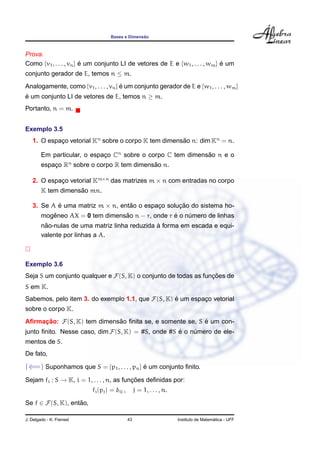 ˜
                                  Bases e Dimensao



Prova.
Como {v1 , . . . , vn } e um conjunto LI de vetores de E e {w1 , . . . , wm } e um
                        ´                                                     ´
conjunto gerador de E, temos n ≤ m.
Analogamente, como {v1 , . . . , vn } e um conjunto gerador de E e {w1 , . . . , wm }
                                      ´
e um conjunto LI de vetores de E, temos n ≥ m.
´
Portanto, n = m.


Exemplo 3.5
   1. O espaco vetorial Kn sobre o corpo K tem dimensao n: dim Kn = n.
            ¸                                        ˜

        Em particular, o espaco Cn sobre o corpo C tem dimensao n e o
                             ¸                               ˜
        espaco Rn sobre o corpo R tem dimensao n.
            ¸                               ˜

   2. O espaco vetorial Km×n das matrizes m × n com entradas no corpo
            ¸
                    ˜
        K tem dimensao mn.

   3. Se A e uma matriz m × n, entao o espaco solucao do sistema ho-
           ´                      ˜        ¸      ¸˜
           ˆ                     ˜                ´
        mogeneo AX = 0 tem dimensao n − r, onde r e o numero de linhas
                                                       ´
         ˜                                     `
        nao-nulas de uma matriz linha reduzida a forma em escada e equi-
        valente por linhas a A.



Exemplo 3.6
Seja S um conjunto qualquer e F(S, K) o conjunto de todas as funcoes de
                                                                ¸˜
S em K.
Sabemos, pelo item 3. do exemplo 1.1, que F(S, K) e um espaco vetorial
                                                  ´        ¸
sobre o corpo K.
Aﬁrmacao: F(S, K) tem dimensao ﬁnita se, e somente se, S e um con-
     ¸˜                     ˜                            ´
junto ﬁnito. Nesse caso, dim F(S, K) = #S, onde #S e o numero de ele-
                                                   ´    ´
mentos de S.
De fato,

(⇐=) Suponhamos que S = {p1 , . . . , pn } e um conjunto ﬁnito.
                                           ´

Sejam fi : S → K, i = 1, . . . , n, as funcoes deﬁnidas por:
                                          ¸˜
                          fi (pj ) = δij ,        j = 1, . . . , n.

Se f ∈ F(S, K), entao,
                   ˜

J. Delgado - K. Frensel                      43                                         ´
                                                                      Instituto de Matematica - UFF
 