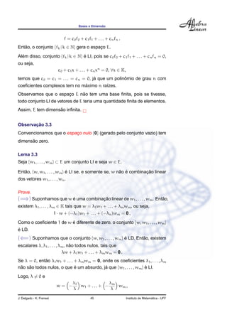 ˜
                                        Bases e Dimensao



                               f = c0 f0 + c1 f1 + . . . + cn fn .
Entao, o conjunto {fk | k ∈ N} gera o espaco E.
   ˜                                      ¸

Alem disso, conjunto {fk | k ∈ N} e LI, pois se c0 f0 + c1 f1 + . . . + cn fn = 0,
  ´                               ´
ou seja,
                            c0 + c1 x + . . . + cn xn = 0, ∀x ∈ K,
                                     ´             ˆ
temos que c0 = c1 = . . . = cn = 0, ja que um polinomio de grau n com
                              ´
coeﬁcientes complexos tem no maximo n ra´zes.
                                        ı
                           ˜
Observamos que o espaco E nao tem uma base ﬁnita, pois se tivesse,
                     ¸
todo conjunto LI de vetores de E teria uma quantidade ﬁnita de elementos.
                   ˜
Assim, E tem dimensao inﬁnita.


       ¸˜
Observacao 3.3
Convencionamos que o espaco nulo {0} (gerado pelo conjunto vazio) tem
                         ¸
      ˜
dimensao zero.

Lema 3.3
Seja {w1 , . . . , wm } ⊂ E um conjunto LI e seja w ∈ E.

Entao, {w, w1 , . . . , wm } e LI se, e somente se, w nao e combinacao linear
   ˜                         ´                         ˜ ´         ¸˜
dos vetores w1 , . . . , wn .

Prova.
(=⇒) Suponhamos que w e uma combinacao linear de w1 , . . . , wm . Entao,
                      ´            ¸˜                                 ˜
existem λ1 , . . . , λm ∈ K tais que w = λ1 w1 + . . . + λm wm , ou seja,
                          1 · w + (−λ1 )w1 + . . . + (−λn )wm = 0 ,

Como o coeﬁciente 1 de w e diferente de zero, o conjunto {w, w1 , . . . , wm }
                         ´
´
e LD.
(⇐=) Suponhamos que o conjunto {w, w1 , . . . , wm } e LD. Entao, existem
                                                     ´        ˜
                                ˜
escalares λ, λ1 , . . . , λm , nao todos nulos, tais que
                           λw + λ1 w1 + . . . + λm wm = 0 .
             ˜
Se λ = 0, entao λ1 w1 + . . . + λm wm = 0, onde os coeﬁcientes λ1 , . . . , λm
nao sao todos nulos, o que e um absurdo, ja que {w1 , . . . , wm } e LI.
 ˜   ˜                        ´             ´                      ´
Logo, λ = 0 e
                                    λ1               λ
                           w= −        w1 + . . . + − m w m ,
                                    λ                 λ

J. Delgado - K. Frensel                        45                                      ´
                                                                     Instituto de Matematica - UFF
 
