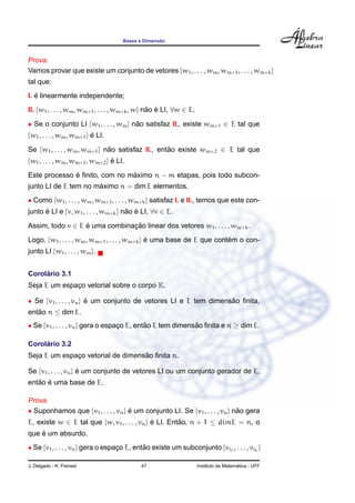 ˜
                                     Bases e Dimensao



Prova.
Vamos provar que existe um conjunto de vetores {w1 , . . . , wm , wm+1 , . . . , wm+k }
tal que:
   ´
I. e linearmente independente;
II. {w1 , . . . , wm , wm+1 , . . . , wm+k , w} nao e LI, ∀w ∈ E.
                                                 ˜ ´

• Se o conjunto LI {w1 , . . . , wm } nao satisfaz II., existe wm+1 ∈ E tal que
                                       ˜
{w1 , . . . , wm , wm+1 } e LI.
                          ´

Se {w1 , . . . , wm , wm+1 } nao satisfaz II., entao existe wm+2 ∈ E tal que
                              ˜                   ˜
{w1 , . . . , wm , wm+1 , wm+2 } e LI.
                                 ´

              ´                ´
Este processo e ﬁnito, com no maximo n − m etapas, pois todo subcon-
                      ´
junto LI de E tem no maximo n = dim E elementos.
• Como {w1 , . . . , wm , wm+1 , . . . , wm+k } satisfaz I. e II., temos que este con-
junto e LI e {v, w1 , . . . , wm+k } nao e LI, ∀v ∈ E.
      ´                               ˜ ´

Assim, todo v ∈ E e uma combinacao linear dos vetores w1 , . . . , wm+k .
                  ´            ¸˜
Logo, {w1 , . . . , wm , wm+1 , . . . , wm+k } e uma base de E que contem o con-
                                               ´                       ´
junto LI {w1 , . . . , wm }.


     ´
Corolario 3.1
Seja E um espaco vetorial sobre o corpo K.
              ¸

• Se {v1 , . . . , vn } e um conjunto de vetores LI e E tem dimensao ﬁnita,
                        ´                                         ˜
entao n ≤ dim E.
   ˜
• Se {v1 , . . . , vn } gera o espaco E, entao E tem dimensao ﬁnita e n ≥ dim E.
                                   ¸        ˜              ˜

     ´
Corolario 3.2
                                   ˜
Seja E um espaco vetorial de dimensao ﬁnita n.
              ¸

Se {v1 , . . . , vn } e um conjunto de vetores LI ou um conjunto gerador de E,
                      ´
   ˜ ´
entao e uma base de E.

Prova.
• Suponhamos que {v1 , . . . , vn } e um conjunto LI. Se {v1 , . . . , vn } nao gera
                                    ´                                        ˜
E, existe w ∈ E tal que {w, v1 , . . . , vn } e LI. Entao, n + 1 ≤ dimE = n, o
                                              ´        ˜
    ´
que e um absurdo.
• Se {v1 , . . . , vn } gera o espaco E, entao existe um subconjunto {vi1 , . . . , vik }
                                   ¸        ˜

J. Delgado - K. Frensel                     47                                        ´
                                                                    Instituto de Matematica - UFF
 