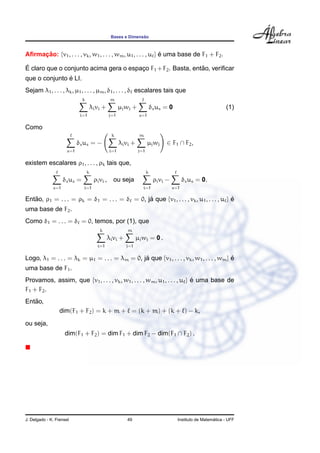 ˜
                                                 Bases e Dimensao



Aﬁrmacao: {v1 , . . . , vk , w1 , . . . , wm , u1 , . . . , u } e uma base de F1 + F2 .
     ¸˜                                                         ´

´                                                              ˜
E claro que o conjunto acima gera o espaco F1 + F2 . Basta, entao, veriﬁcar
                                        ¸
               ´
que o conjunto e LI.
Sejam λ1 , . . . , λk , µ1 , . . . , µm , δ1 , . . . , δ escalares tais que
                              k                  m
                                      λi vi +          µj wj +             δs us = 0                            (1)
                             i=1                 j=1              s=1

Como
                                                  k               m
                            δs us = −                  λi vi +          µj wj    ∈ F1 ∩ F2 ,
                      s=1                        i=1             j=1

existem escalares ρ1 , . . . , ρk tais que,
                                  k                                    k
                    δs us =            ρi vi ,     ou seja                  ρi vi −         δs us = 0.
              s=1             i=1                                   i=1               s=1

Entao, ρ1 = . . . = ρk = δ1 = . . . = δ = 0, ja que {v1 , . . . , vk , u1 , . . . , u } e
   ˜                                          ´                                         ´
uma base de F2 .
Como δ1 = . . . = δ = 0, temos, por (1), que
                                          k               m
                                                λi vi +          µj wj = 0 .
                                         i=1              j=1

Logo, λ1 = . . . = λk = µ1 = . . . = λm = 0, ja que {v1 , . . . , vk , w1 , . . . , wm } e
                                              ´                                          ´
uma base de F1 .
Provamos, assim, que {v1 , . . . , vk , w1 , . . . , wm , u1 , . . . , u } e uma base de
                                                                           ´
F1 + F2 .
   ˜
Entao,
                  dim(F1 + F2 ) = k + m + = (k + m) + (k + ) − k,
ou seja,
                    dim(F1 + F2 ) = dim F1 + dim F2 − dim(F1 ∩ F2 ) .




J. Delgado - K. Frensel                                   49                                              ´
                                                                                        Instituto de Matematica - UFF
 