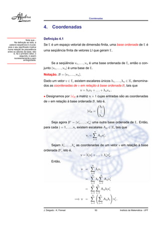 Coordenadas



                                  4.      Coordenadas

                    Note que...        ¸˜
                                  Deﬁnicao 4.1
                 ¸˜
       Na deﬁnicao ao lado, a
              ¨ˆ     ´
 palavra sequencia e crucial,          ´        ¸                    ˜                                ´
                                  Se E e um espaco vetorial de dimensao ﬁnita, uma base ordenada de E e
pois o seu signiﬁcado implica
          ¸˜             ˆ
numa relacao de precedencia
entre os vetores da base. Isto
                                         ¨ˆ
                                  uma sequencia ﬁnita de vetores LI que geram E.
      ´ ´
      e, ha o primeiro vetor, o
            segundo, e assim
       sucessivamente e sem
                 ambiguidade.
                       ¨
                                                  ¨ˆ                     ´                            ˜
                                          Se a sequencia v1 , . . . , vn e uma base ordenada de E, entao o con-
                                  junto {v1 , . . . , vn } e uma base de E.
                                                           ´

                                  Notacao. B = {v1 , . . . , vn }.
                                      ¸˜
                                  Dado um vetor v ∈ E, existem escalares unicos λ1 , . . . , λn ∈ K, denomina-
                                                                             ´
                                  dos as coordenadas de v em relacao a base ordenada B, tais que
                                                                    ¸˜ `
                                                           v = λ1 v1 + . . . + λn vn .
                                  • Designamos por [v]B a matriz n × 1 cujas entradas sao as coordenadas
                                                                                       ˜
                                  de v em relacao a base ordenada B. Isto e,
                                              ¸˜ `                        ´
                                                                       λ1
                                                                       

                                                               [v]B =  . 
                                                                        .
                                                                        .
                                                                                           λn

                                          Seja agora B = {v1 , . . . , vn } uma outra base ordenada de E. Entao,
                                                                                                             ˜
                                  para cada j = 1, . . . , n, existem escalares Aij ∈ K, tais que
                                                                                  n
                                                                       vj =            Aij vi .
                                                                              i=1

                                                                                                    ¸˜ `
                                          Sejam λ1 , . . . , λn as coordenadas de um vetor v em relacao a base
                                  ordenada B , isto e,
                                                    ´
                                                                 v = λ1 v1 + . . . + λn vn .
                                             ˜
                                          Entao,
                                                                              n
                                                                     v =          λj vj
                                                                            j=1
                                                                             n             n
                                                                      =           λj             Aij vi
                                                                            j=1            i=1
                                                                             n         n
                                                                      =                     Aij λj vi
                                                                            j=1 i=1
                                                                             n     n
                                                            =⇒ v =                               Aij λj vi .
                                                                            i=1        j=1


                                  J. Delgado - K. Frensel                         50                                             ´
                                                                                                               Instituto de Matematica - UFF
 