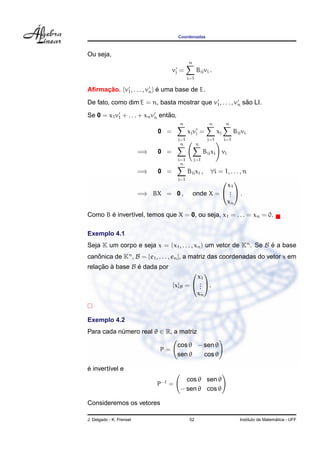 Coordenadas



Ou seja,
                                             n
                                     vj =          Bij vi .
                                             i=1

Aﬁrmacao. {v1 , . . . , vn } e uma base de E.
     ¸˜                      ´

                                                            ˜
De fato, como dim E = n, basta mostrar que v1 , . . . , vn sao LI.
                                ˜
Se 0 = x1 v1 + . . . + xn vn entao,
                                       n                 n         n
                               0 =           xj vj =          xj         Bij vi
                                       j=1              j=1        i=1
                                        n          n
                          =⇒   0 =                     Bij xj vi
                                       i=1       j=1
                                        n
                          =⇒   0 =           Bij xj , ∀i = 1, . . . , n
                                       j=1                 
                                                            x1
                          =⇒ BX = 0 ,            onde X =  .  .
                                                             .
                                                             .
                                                            xn

       ´
Como B e invert´vel, temos que X = 0, ou seja, x1 = . . . = xn = 0.
               ı

Exemplo 4.1
Seja K um corpo e seja x = (x1 , . . . , xn ) um vetor de Kn . Se B e a base
                                                                    ´
canonica de Kn , B = {e1 , . . . , en }, a matriz das coordenadas do vetor x em
   ˆ
relacao a base B e dada por
    ¸˜ `         ´
                                               
                                             x1
                                     [x]B =  . .
                                              .
                                              .
                                             xn



Exemplo 4.2
Para cada numero real θ ∈ R, a matriz
           ´

                                       cos θ − sen θ
                               P=
                                       sen θ   cos θ

´
e invert´vel e
        ı
                                          cos θ sen θ
                               P−1 =
                                        − sen θ cos θ

Consideremos os vetores

J. Delgado - K. Frensel                       52                                              ´
                                                                            Instituto de Matematica - UFF
 